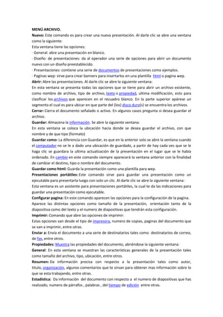 MENÚ ARCHIVO.
Nuevo: Este comando es para crear una nueva presentación. Al darle clic se abre una ventana
como la siguiente:
Esta ventana tiene las opciones:
· General: abre una presentación en blanco.
· Diseño: de presentaciones: da al operador una serie de opciones para abrir un documento
nuevo con un diseño preestablecido.
· Presentaciones: contiene una serie de documentos de presentaciones como ejemplos.
· Paginas wep: sirve para crear banners para insertarlos en una plantilla html o pagina wep.
Abrir: Abre las presentaciones. Al darle clic se abre la siguiente ventana:
En esta ventana se presenta todas las opciones que se tiene para abrir un archivo existente,
como nombre de archivo, tipo de archivo, texto o propiedad, ultima modificación, esto para
clasificar los archivos que aparecen en el recuadro blanco. En la parte superior apárese un
segmento el cual es para ubicar en que parte del (los) disco duro(s) se encuentra los archivos.
Cerrar: Cierra el documento señalado o activo. En algunos casos pregunta si desea guardar el
archivo.
Guardar: Almacena la información. Se abre la siguiente ventana:
En esta ventana se coloca la ubicación hacia donde se desea guardar el archivo, con que
nombre y de que tipo (formato)
Guardar como: La diferencia con Guardar, es que en la anterior solo se abre la ventana cuando
el computador no se le a dado una ubicación de guardado, a partir de hay cada ves que se le
haga clic se guardara la ultima actualización de la presentación en el lugar que se le había
ordenado. En cambio en este comando siempre aparecerá la ventana anterior con la finalidad
de cambiar el destino, tipo o nombre del documento.
Guardar como html: Guarda la presentación como una plantilla para wep.
Presentaciones portátiles: Este comando sirve para guardar una presentación como un
ejecutable para presentarla luego con solo un clic. Al darle clic se abre la siguiente ventana:
Esta ventana es un asistente para presentaciones portátiles, la cual te da las indicaciones para
guardar una presentación como ejecutable.
Configurar pagina: En este comando aparecen las opciones para la configuración de la pagina.
Aparece las distintas opciones como tamaño de la presentación, orientación tanto de la
diapositiva como del texto y el numero de diapositivas que tendrán esta configuración.
Imprimir: Comando que abre las opciones de imprimir:
Estas opciones van desde el tipo de impresora, numero de copias, paginas del documento que
se van a imprimir, entre otras.
Enviar a: Envía el documento a una serie de destinatarios tales como destinatarios de correo,
de fax, entre otros.
Propiedades: Muestra las propiedades del documento, abriéndose la siguiente ventana:
General: En esta ventana se muestran las características generales de la presentación tales
como tamaño del archivo, tipo, ubicación, entre otros.
Resumen: Da información precisa con respecto a la presentación tales como autor,
titulo, organización, algunos comentarios que te sirvan para obtener mas información sobre lo
que se esta trabajando, entre otras.
Estadística: Da información del documento con respecto a el numero de diapositivas que has
realizado, numero de párrafos , palabras , del tiempo de edición entre otras.

 