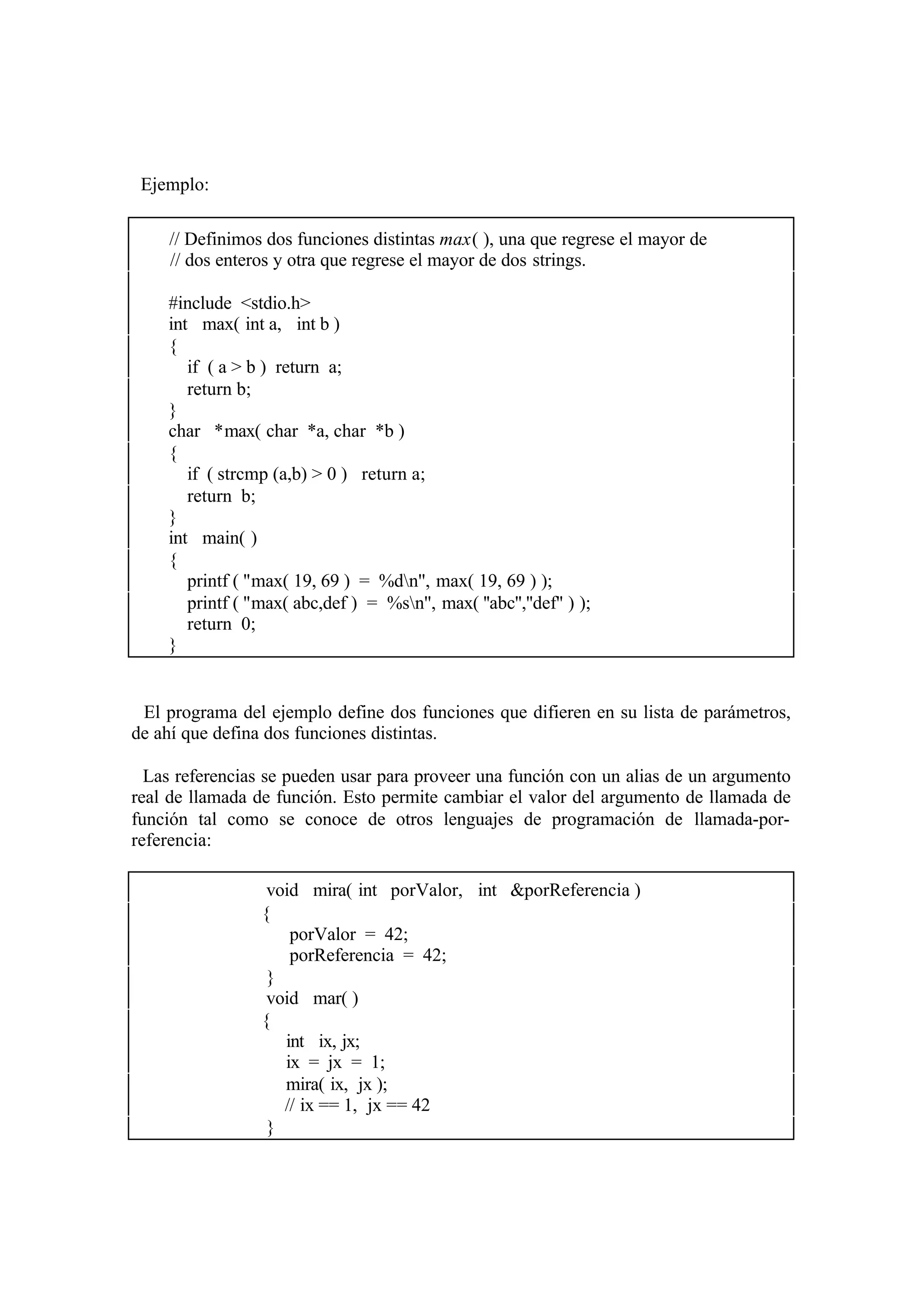 Ejemplo:
// Definimos dos funciones distintas max( ), una que regrese el mayor de
// dos enteros y otra que regrese el mayor de dos strings.
#include <stdio.h>
int max( int a, int b )
{
if ( a > b ) return a;
return b;
}
char *max( char *a, char *b )
{
if ( strcmp (a,b) > 0 ) return a;
return b;
}
int main( )
{
printf ( ''max( 19, 69 ) = %dn'', max( 19, 69 ) );
printf ( ''max( abc,def ) = %sn'', max( ''abc'',''def'' ) );
return 0;
}

El programa del ejemplo define dos funciones que difieren en su lista de parámetros,
de ahí que defina dos funciones distintas.
Las referencias se pueden usar para proveer una función con un alias de un argumento
real de llamada de función. Esto permite cambiar el valor del argumento de llamada de
función tal como se conoce de otros lenguajes de programación de llamada-porreferencia:
void mira( int porValor, int &porReferencia )
{
porValor = 42;
porReferencia = 42;
}
void mar( )
{
int ix, jx;
ix = jx = 1;
mira( ix, jx );
// ix == 1, jx == 42
}

 