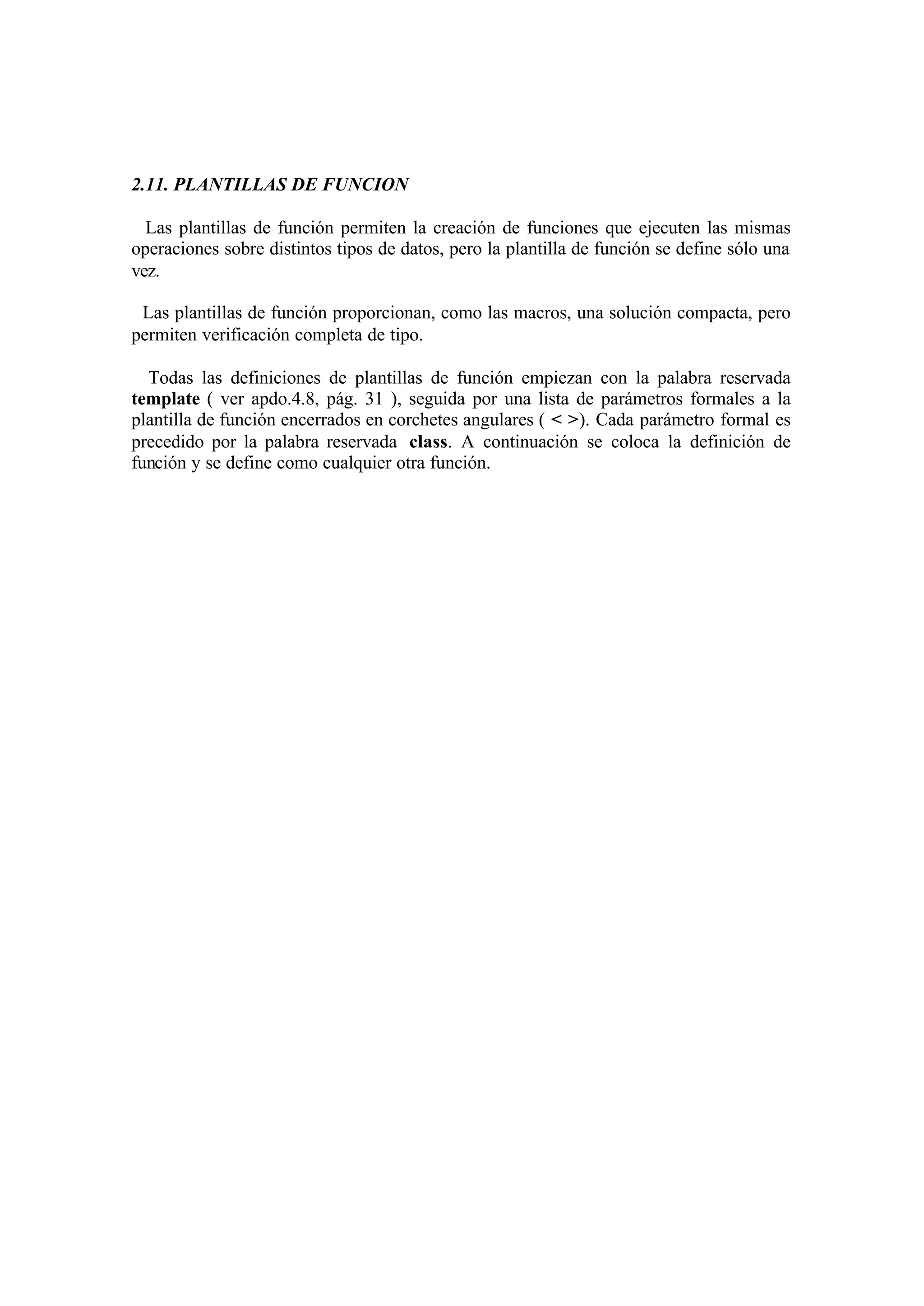 2.11. PLANTILLAS DE FUNCION
Las plantillas de función permiten la creación de funciones que ejecuten las mismas
operaciones sobre distintos tipos de datos, pero la plantilla de función se define sólo una
vez.
Las plantillas de función proporcionan, como las macros, una solución compacta, pero
permiten verificación completa de tipo.
Todas las definiciones de plantillas de función empiezan con la palabra reservada
template ( ver apdo.4.8, pág. 31 ), seguida por una lista de parámetros formales a la
plantilla de función encerrados en corchetes angulares ( < >). Cada parámetro formal es
precedido por la palabra reservada class. A continuación se coloca la definición de
función y se define como cualquier otra función.

 