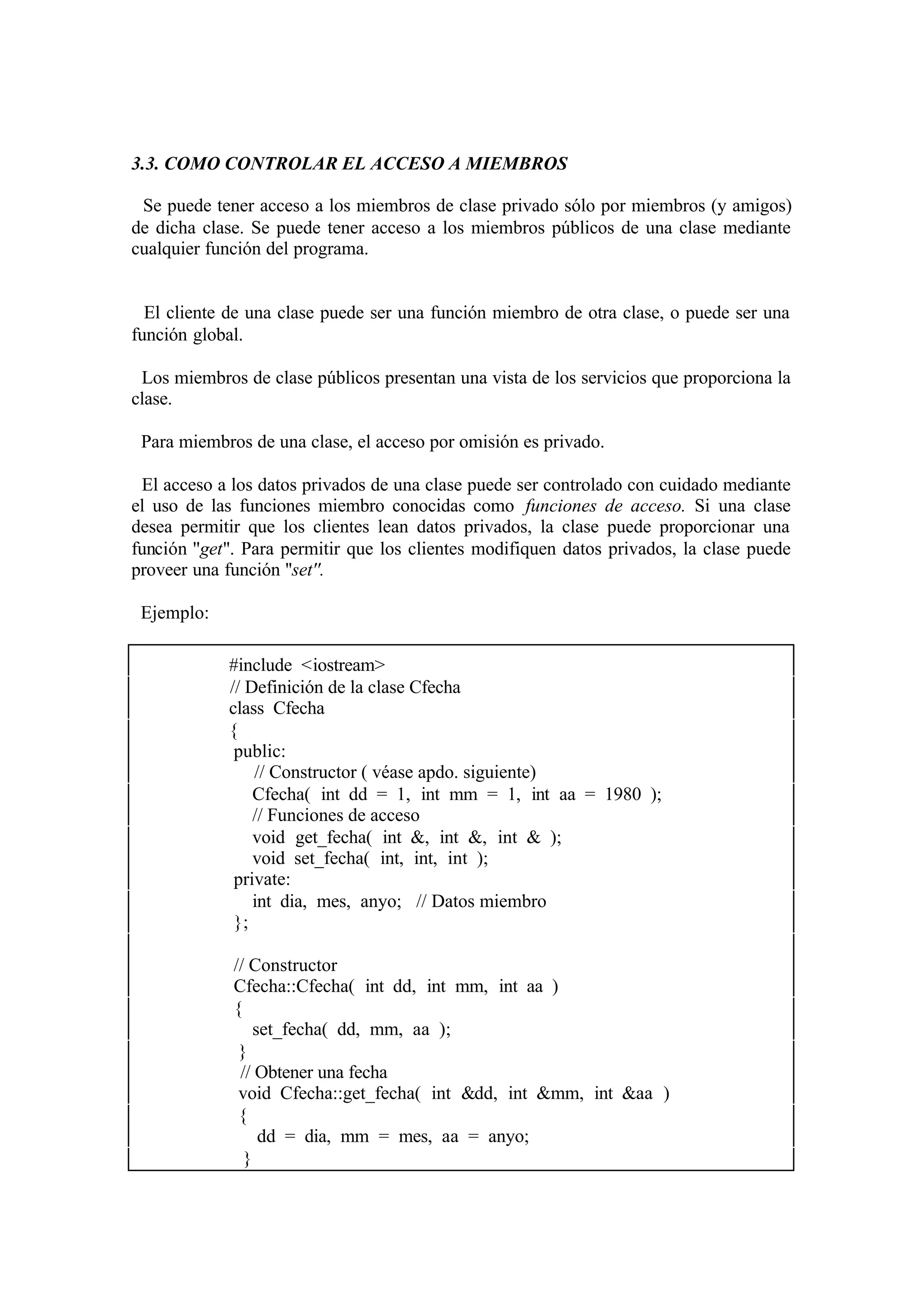 3.3. COMO CONTROLAR EL ACCESO A MIEMBROS
Se puede tener acceso a los miembros de clase privado sólo por miembros (y amigos)
de dicha clase. Se puede tener acceso a los miembros públicos de una clase mediante
cualquier función del programa.

El cliente de una clase puede ser una función miembro de otra clase, o puede ser una
función global.
Los miembros de clase públicos presentan una vista de los servicios que proporciona la
clase.
Para miembros de una clase, el acceso por omisión es privado.
El acceso a los datos privados de una clase puede ser controlado con cuidado mediante
el uso de las funciones miembro conocidas como funciones de acceso. Si una clase
desea permitir que los clientes lean datos privados, la clase puede proporcionar una
función ''get''. Para permitir que los clientes modifiquen datos privados, la clase puede
proveer una función ''set''.
Ejemplo:
#include <iostream>
// Definición de la clase Cfecha
class Cfecha
{
public:
// Constructor ( véase apdo. siguiente)
Cfecha( int dd = 1, int mm = 1, int aa = 1980 );
// Funciones de acceso
void get_fecha( int &, int &, int & );
void set_fecha( int, int, int );
private:
int dia, mes, anyo; // Datos miembro
};
// Constructor
Cfecha::Cfecha( int dd, int mm, int aa )
{
set_fecha( dd, mm, aa );
}
// Obtener una fecha
void Cfecha::get_fecha( int &dd, int &mm, int &aa )
{
dd = dia, mm = mes, aa = anyo;
}

 