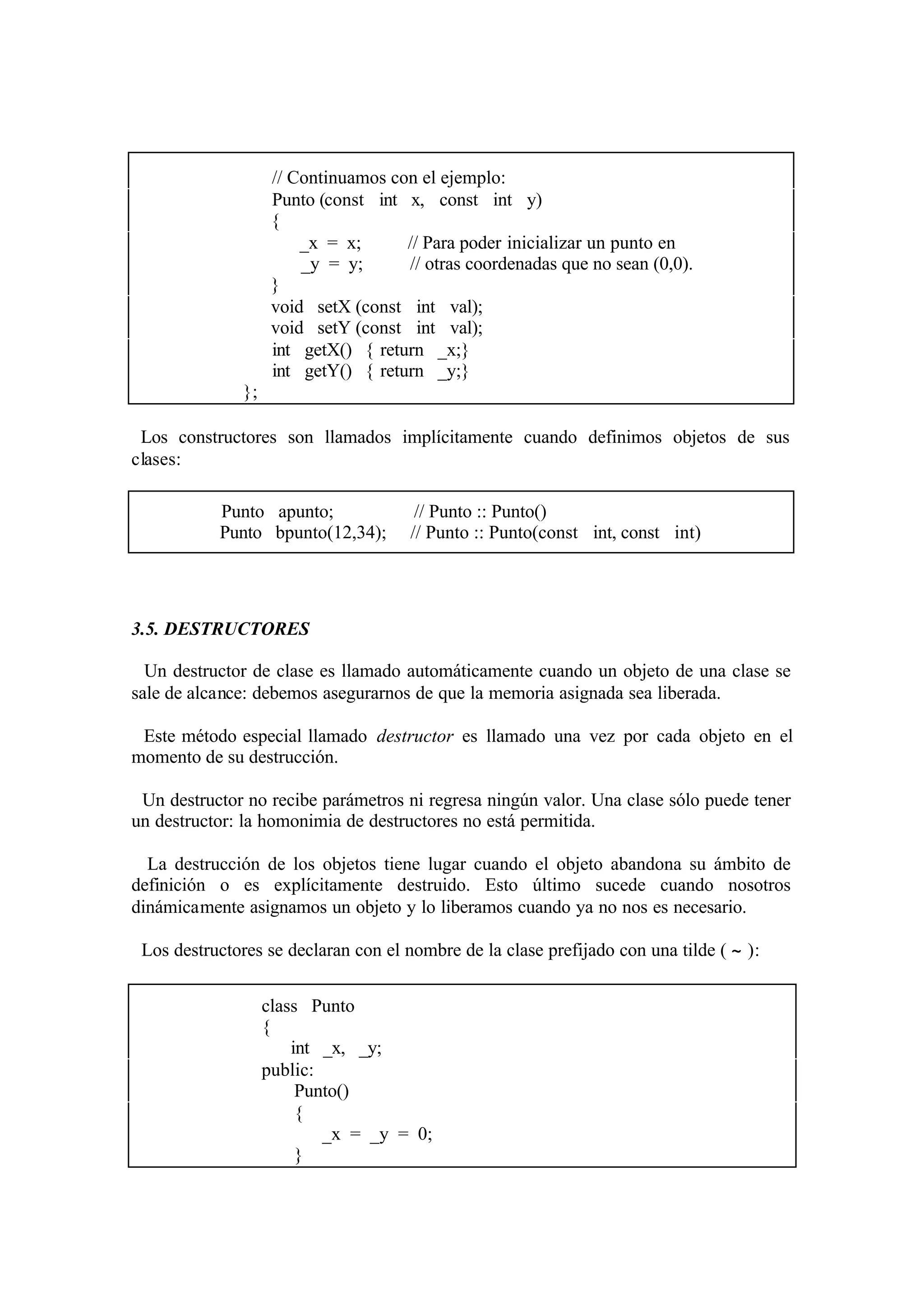// Continuamos con el ejemplo:
Punto (const int x, const int y)
{
_x = x;
// Para poder inicializar un punto en
_y = y;
// otras coordenadas que no sean (0,0).
}
void setX (const int val);
void setY (const int val);
int getX() { return _x;}
int getY() { return _y;}
};
Los constructores son llamados implícitamente cuando definimos objetos de sus
clases:
Punto apunto;
Punto bpunto(12,34);

// Punto :: Punto()
// Punto :: Punto(const int, const int)

3.5. DESTRUCTORES
Un destructor de clase es llamado automáticamente cuando un objeto de una clase se
sale de alcance: debemos asegurarnos de que la memoria asignada sea liberada.
Este método especial llamado destructor es llamado una vez por cada objeto en el
momento de su destrucción.
Un destructor no recibe parámetros ni regresa ningún valor. Una clase sólo puede tener
un destructor: la homonimia de destructores no está permitida.
La destrucción de los objetos tiene lugar cuando el objeto abandona su ámbito de
definición o es explícitamente destruido. Esto último sucede cuando nosotros
dinámicamente asignamos un objeto y lo liberamos cuando ya no nos es necesario.
Los destructores se declaran con el nombre de la clase prefijado con una tilde ( ∼ ):
class Punto
{
int _x, _y;
public:
Punto()
{
_x = _y = 0;
}

 