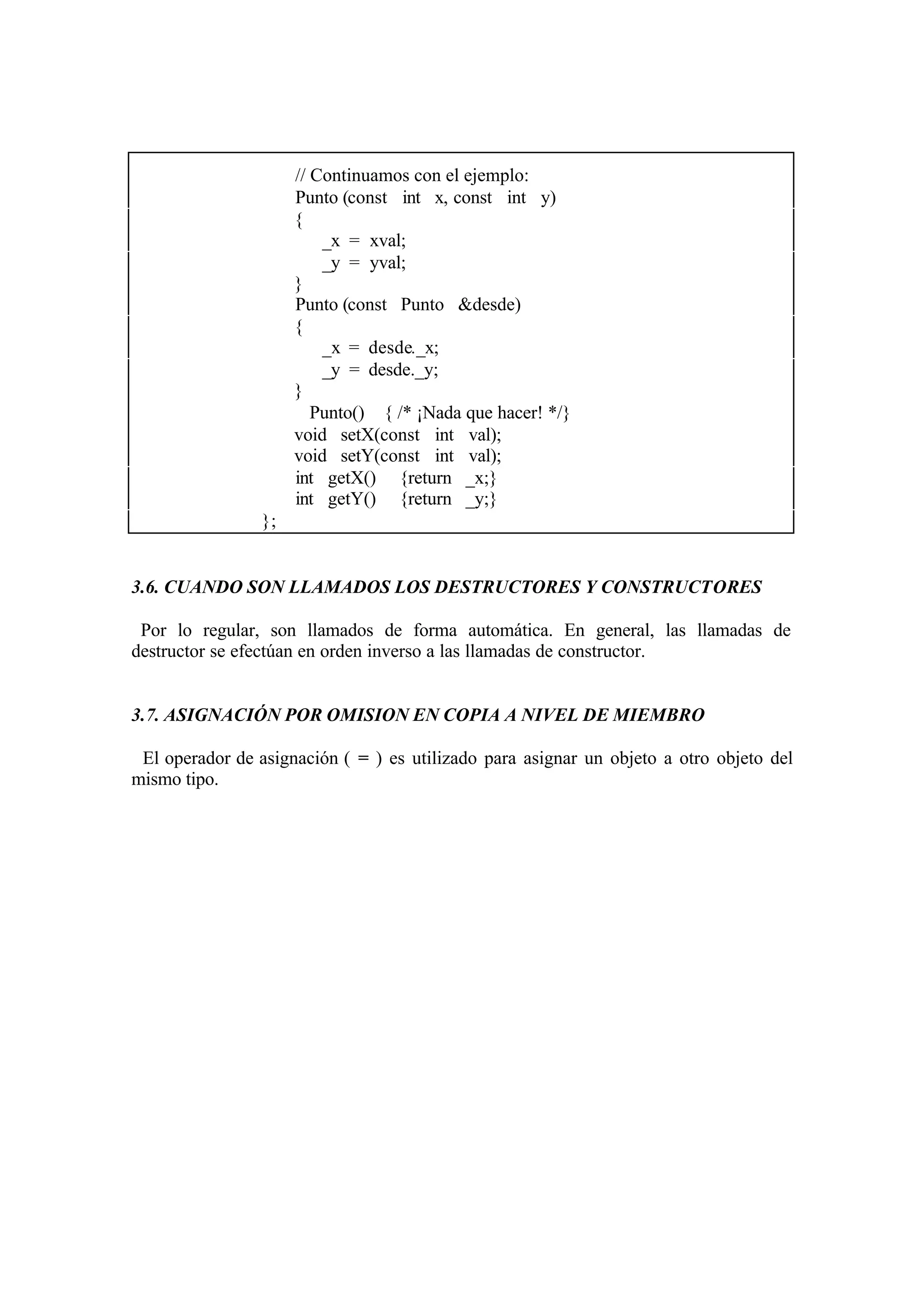 // Continuamos con el ejemplo:
Punto (const int x, const int y)
{
_x = xval;
_y = yval;
}
Punto (const Punto &desde)
{
_x = desde._x;
_y = desde._y;
}
∼ Punto() { /* ¡Nada que hacer! */}
void setX(const int val);
void setY(const int val);
int getX() {return _x;}
int getY() {return _y;}
};

3.6. CUANDO SON LLAMADOS LOS DESTRUCTORES Y CONSTRUCTORES
Por lo regular, son llamados de forma automática. En general, las llamadas de
destructor se efectúan en orden inverso a las llamadas de constructor.

3.7. ASIGNACIÓN POR OMISION EN COPIA A NIVEL DE MIEMBRO
El operador de asignación ( = ) es utilizado para asignar un objeto a otro objeto del
mismo tipo.

 