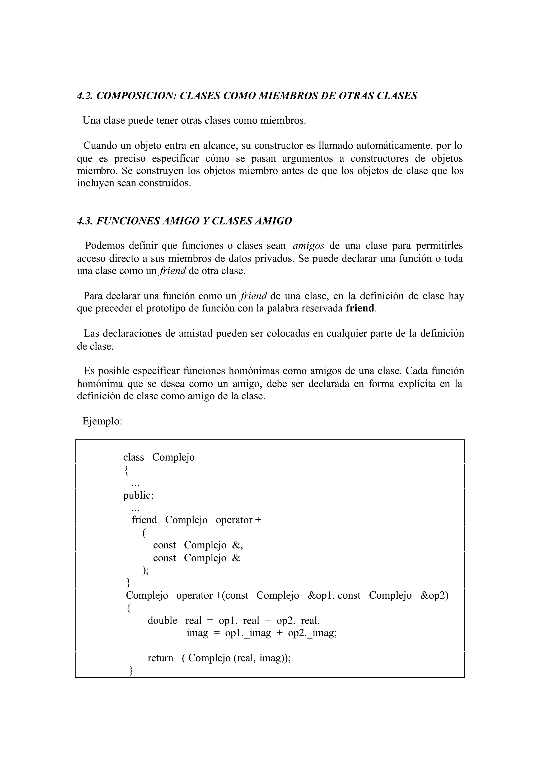 4.2. COMPOSICION: CLASES COMO MIEMBROS DE OTRAS CLASES
Una clase puede tener otras clases como miembros.
Cuando un objeto entra en alcance, su constructor es llamado automáticamente, por lo
que es preciso especificar cómo se pasan argumentos a constructores de objetos
miembro. Se construyen los objetos miembro antes de que los objetos de clase que los
incluyen sean construidos.

4.3. FUNCIONES AMIGO Y CLASES AMIGO
Podemos definir que funciones o clases sean amigos de una clase para permitirles
acceso directo a sus miembros de datos privados. Se puede declarar una función o toda
una clase como un friend de otra clase.
Para declarar una función como un friend de una clase, en la definición de clase hay
que preceder el prototipo de función con la palabra reservada friend.
Las declaraciones de amistad pueden ser colocadas en cualquier parte de la definición
de clase.
Es posible especificar funciones homónimas como amigos de una clase. Cada función
homónima que se desea como un amigo, debe ser declarada en forma explícita en la
definición de clase como amigo de la clase.
Ejemplo:
class Complejo
{
...
public:
...
friend Complejo operator +
(
const Complejo &,
const Complejo &
);
}
Complejo operator +(const Complejo &op1, const Complejo &op2)
{
double real = op1._real + op2._real,
imag = op1._imag + op2._imag;
return ( Complejo (real, imag));
}

 