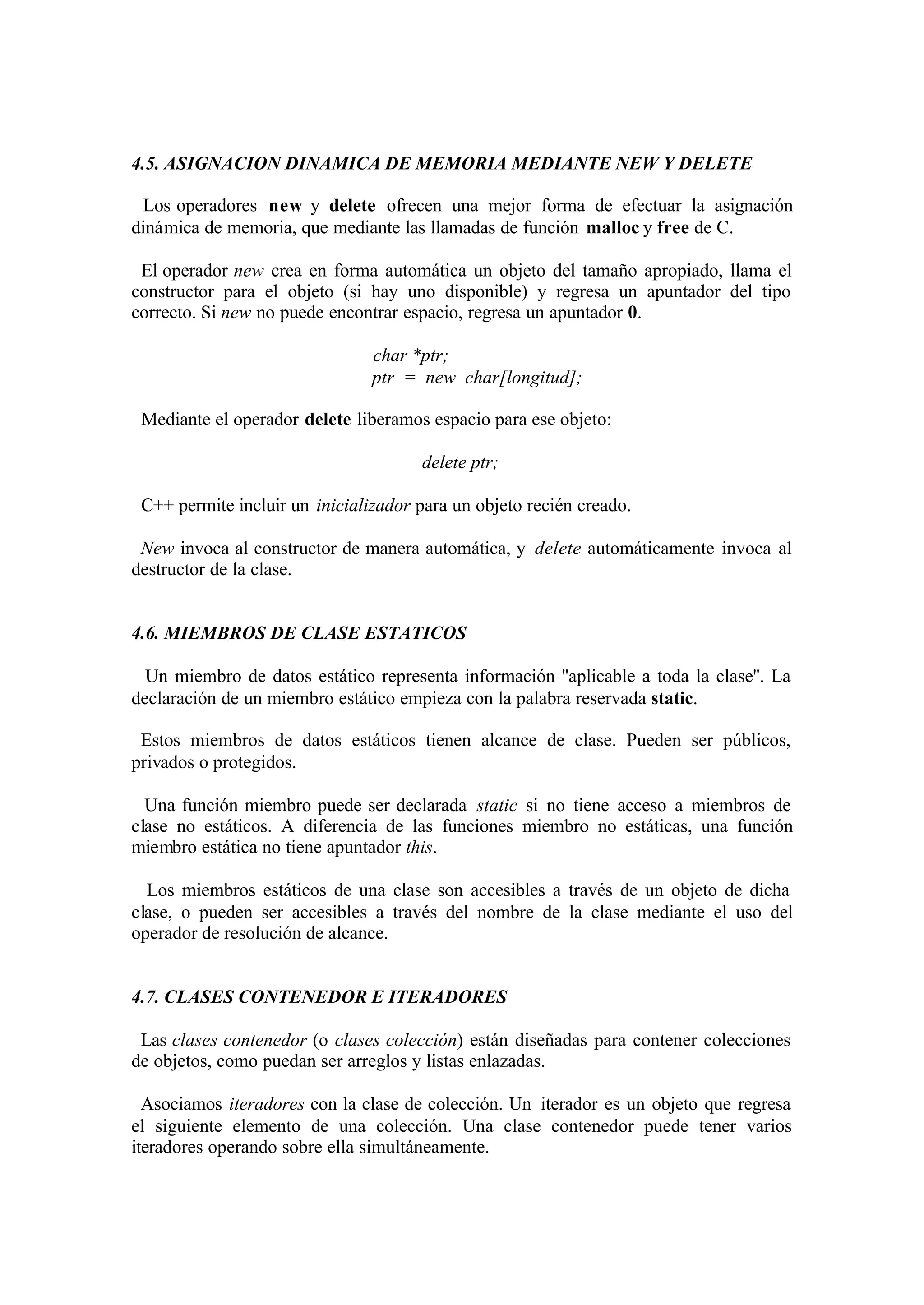 4.5. ASIGNACION DINAMICA DE MEMORIA MEDIANTE NEW Y DELETE
Los operadores new y delete ofrecen una mejor forma de efectuar la asignación
dinámica de memoria, que mediante las llamadas de función malloc y free de C.
El operador new crea en forma automática un objeto del tamaño apropiado, llama el
constructor para el objeto (si hay uno disponible) y regresa un apuntador del tipo
correcto. Si new no puede encontrar espacio, regresa un apuntador 0.
char *ptr;
ptr = new char[longitud];
Mediante el operador delete liberamos espacio para ese objeto:
delete ptr;
C++ permite incluir un inicializador para un objeto recién creado.
New invoca al constructor de manera automática, y delete automáticamente invoca al
destructor de la clase.

4.6. MIEMBROS DE CLASE ESTATICOS
Un miembro de datos estático representa información ''aplicable a toda la clase''. La
declaración de un miembro estático empieza con la palabra reservada static.
Estos miembros de datos estáticos tienen alcance de clase. Pueden ser públicos,
privados o protegidos.
Una función miembro puede ser declarada static si no tiene acceso a miembros de
clase no estáticos. A diferencia de las funciones miembro no estáticas, una función
miembro estática no tiene apuntador this.
Los miembros estáticos de una clase son accesibles a través de un objeto de dicha
clase, o pueden ser accesibles a través del nombre de la clase mediante el uso del
operador de resolución de alcance.

4.7. CLASES CONTENEDOR E ITERADORES
Las clases contenedor (o clases colección) están diseñadas para contener colecciones
de objetos, como puedan ser arreglos y listas enlazadas.
Asociamos iteradores con la clase de colección. Un iterador es un objeto que regresa
el siguiente elemento de una colección. Una clase contenedor puede tener varios
iteradores operando sobre ella simultáneamente.

 