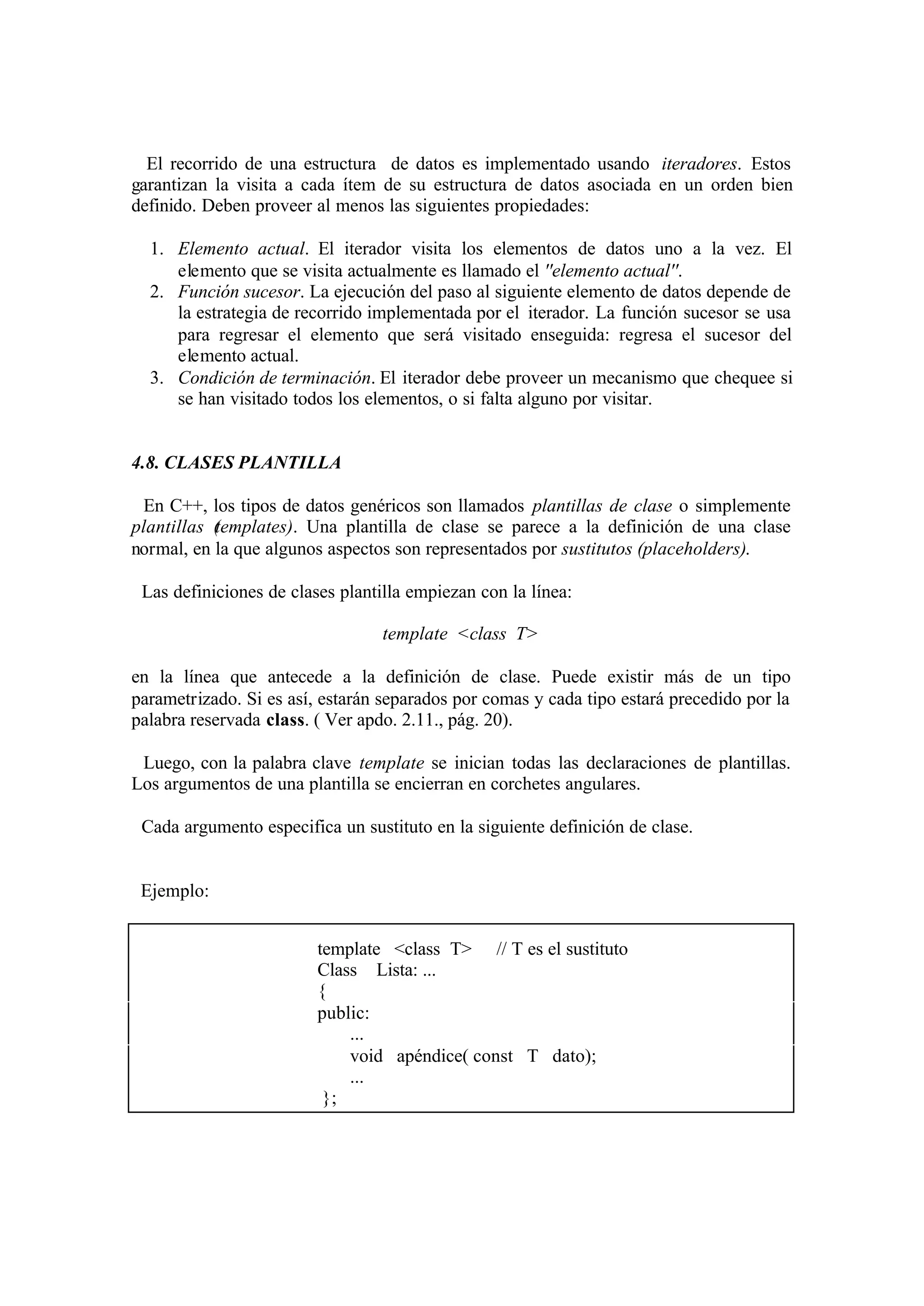 El recorrido de una estructura de datos es implementado usando iteradores. Estos
garantizan la visita a cada ítem de su estructura de datos asociada en un orden bien
definido. Deben proveer al menos las siguientes propiedades:
1. Elemento actual. El iterador visita los elementos de datos uno a la vez. El
elemento que se visita actualmente es llamado el ''elemento actual''.
2. Función sucesor. La ejecución del paso al siguiente elemento de datos depende de
la estrategia de recorrido implementada por el iterador. La función sucesor se usa
para regresar el elemento que será visitado enseguida: regresa el sucesor del
elemento actual.
3. Condición de terminación. El iterador debe proveer un mecanismo que chequee si
se han visitado todos los elementos, o si falta alguno por visitar.

4.8. CLASES PLANTILLA
En C++, los tipos de datos genéricos son llamados plantillas de clase o simplemente
plantillas ( emplates). Una plantilla de clase se parece a la definición de una clase
t
normal, en la que algunos aspectos son representados por sustitutos (placeholders).
Las definiciones de clases plantilla empiezan con la línea:
template <class T>
en la línea que antecede a la definición de clase. Puede existir más de un tipo
parametrizado. Si es así, estarán separados por comas y cada tipo estará precedido por la
palabra reservada class. ( Ver apdo. 2.11., pág. 20).
Luego, con la palabra clave template se inician todas las declaraciones de plantillas.
Los argumentos de una plantilla se encierran en corchetes angulares.
Cada argumento especifica un sustituto en la siguiente definición de clase.

Ejemplo:
template <class T> // T es el sustituto
Class Lista: ...
{
public:
...
void apéndice( const T dato);
...
};

 