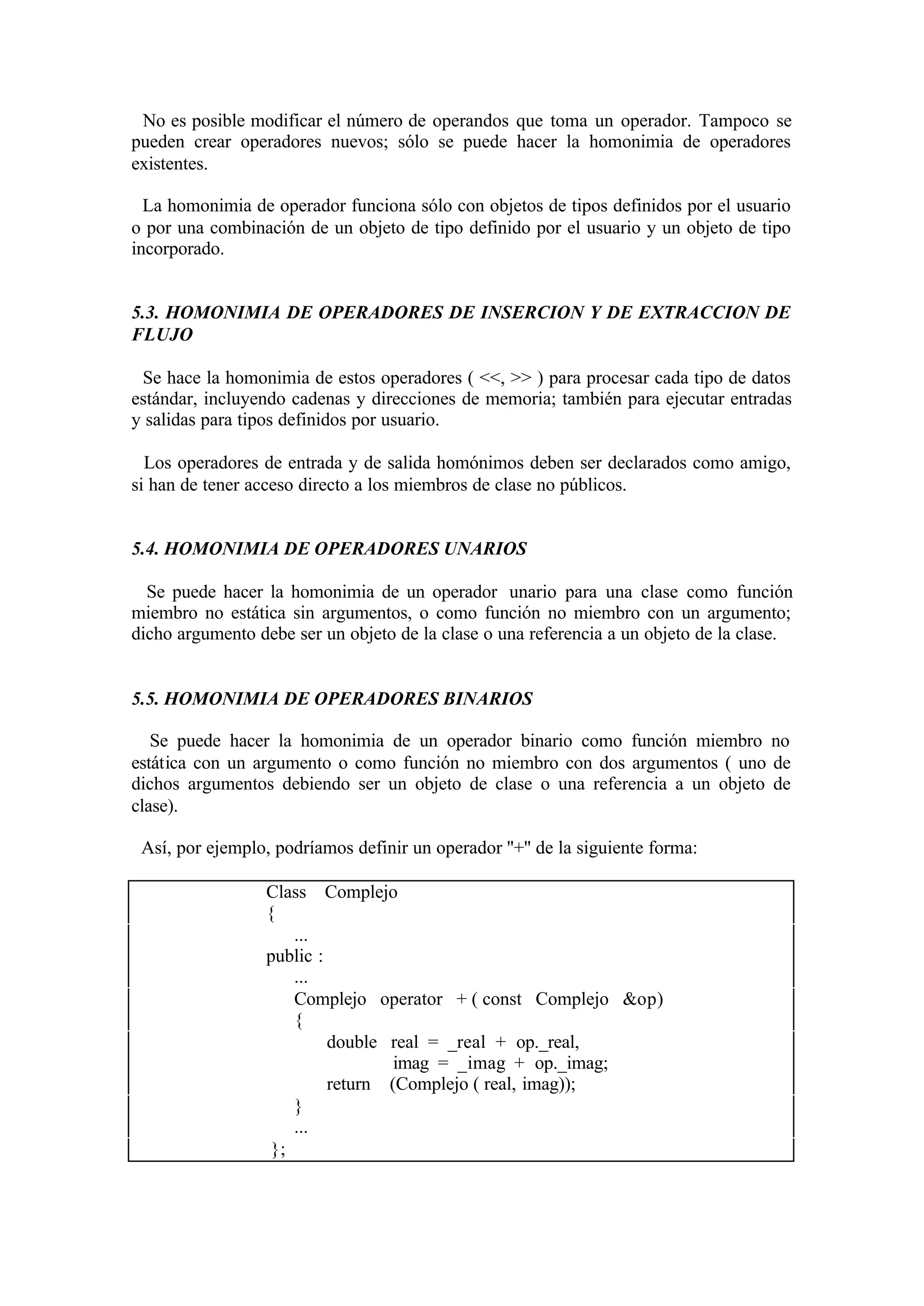 No es posible modificar el número de operandos que toma un operador. Tampoco se
pueden crear operadores nuevos; sólo se puede hacer la homonimia de operadores
existentes.
La homonimia de operador funciona sólo con objetos de tipos definidos por el usuario
o por una combinación de un objeto de tipo definido por el usuario y un objeto de tipo
incorporado.

5.3. HOMONIMIA DE OPERADORES DE INSERCION Y DE EXTRACCION DE
FLUJO
Se hace la homonimia de estos operadores ( <<, >> ) para procesar cada tipo de datos
estándar, incluyendo cadenas y direcciones de memoria; también para ejecutar entradas
y salidas para tipos definidos por usuario.
Los operadores de entrada y de salida homónimos deben ser declarados como amigo,
si han de tener acceso directo a los miembros de clase no públicos.

5.4. HOMONIMIA DE OPERADORES UNARIOS
Se puede hacer la homonimia de un operador unario para una clase como función
miembro no estática sin argumentos, o como función no miembro con un argumento;
dicho argumento debe ser un objeto de la clase o una referencia a un objeto de la clase.

5.5. HOMONIMIA DE OPERADORES BINARIOS
Se puede hacer la homonimia de un operador binario como función miembro no
estática con un argumento o como función no miembro con dos argumentos ( uno de
dichos argumentos debiendo ser un objeto de clase o una referencia a un objeto de
clase).
Así, por ejemplo, podríamos definir un operador ''+'' de la siguiente forma:
Class Complejo
{
...
public :
...
Complejo operator + ( const Complejo &op)
{
double real = _real + op._real,
imag = _imag + op._imag;
return (Complejo ( real, imag));
}
...
};

 