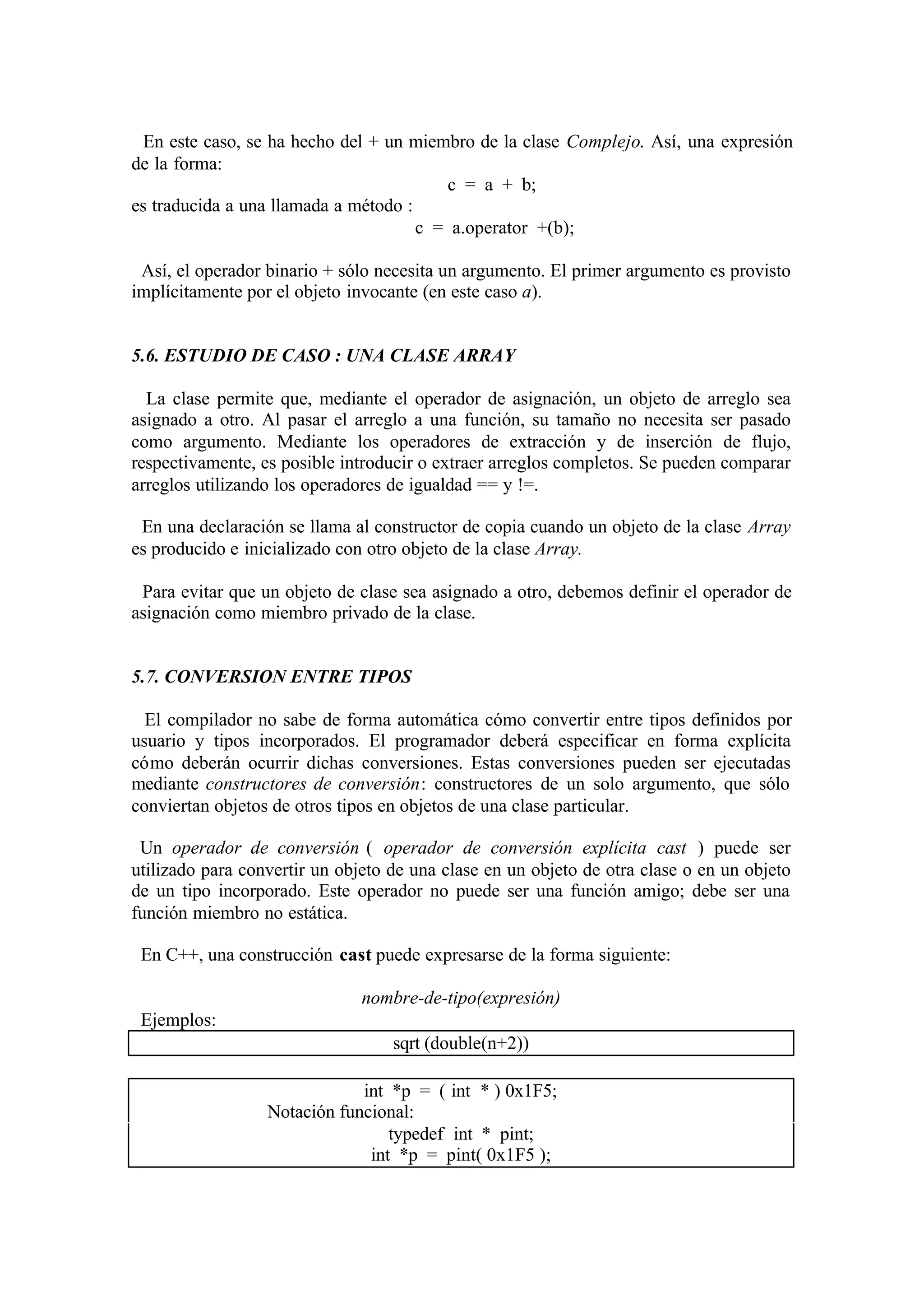 En este caso, se ha hecho del + un miembro de la clase Complejo. Así, una expresión
de la forma:
c = a + b;
es traducida a una llamada a método :
c = a.operator +(b);
Así, el operador binario + sólo necesita un argumento. El primer argumento es provisto
implícitamente por el objeto invocante (en este caso a).

5.6. ESTUDIO DE CASO : UNA CLASE ARRAY
La clase permite que, mediante el operador de asignación, un objeto de arreglo sea
asignado a otro. Al pasar el arreglo a una función, su tamaño no necesita ser pasado
como argumento. Mediante los operadores de extracción y de inserción de flujo,
respectivamente, es posible introducir o extraer arreglos completos. Se pueden comparar
arreglos utilizando los operadores de igualdad == y !=.
En una declaración se llama al constructor de copia cuando un objeto de la clase Array
es producido e inicializado con otro objeto de la clase Array.
Para evitar que un objeto de clase sea asignado a otro, debemos definir el operador de
asignación como miembro privado de la clase.

5.7. CONVERSION ENTRE TIPOS
El compilador no sabe de forma automática cómo convertir entre tipos definidos por
usuario y tipos incorporados. El programador deberá especificar en forma explícita
cómo deberán ocurrir dichas conversiones. Estas conversiones pueden ser ejecutadas
mediante constructores de conversión: constructores de un solo argumento, que sólo
conviertan objetos de otros tipos en objetos de una clase particular.
Un operador de conversión ( operador de conversión explícita cast ) puede ser
utilizado para convertir un objeto de una clase en un objeto de otra clase o en un objeto
de un tipo incorporado. Este operador no puede ser una función amigo; debe ser una
función miembro no estática.
En C++, una construcción cast puede expresarse de la forma siguiente:
nombre-de-tipo(expresión)
Ejemplos:
sqrt (double(n+2))
int *p = ( int * ) 0x1F5;
Notación funcional:
typedef int * pint;
int *p = pint( 0x1F5 );

 