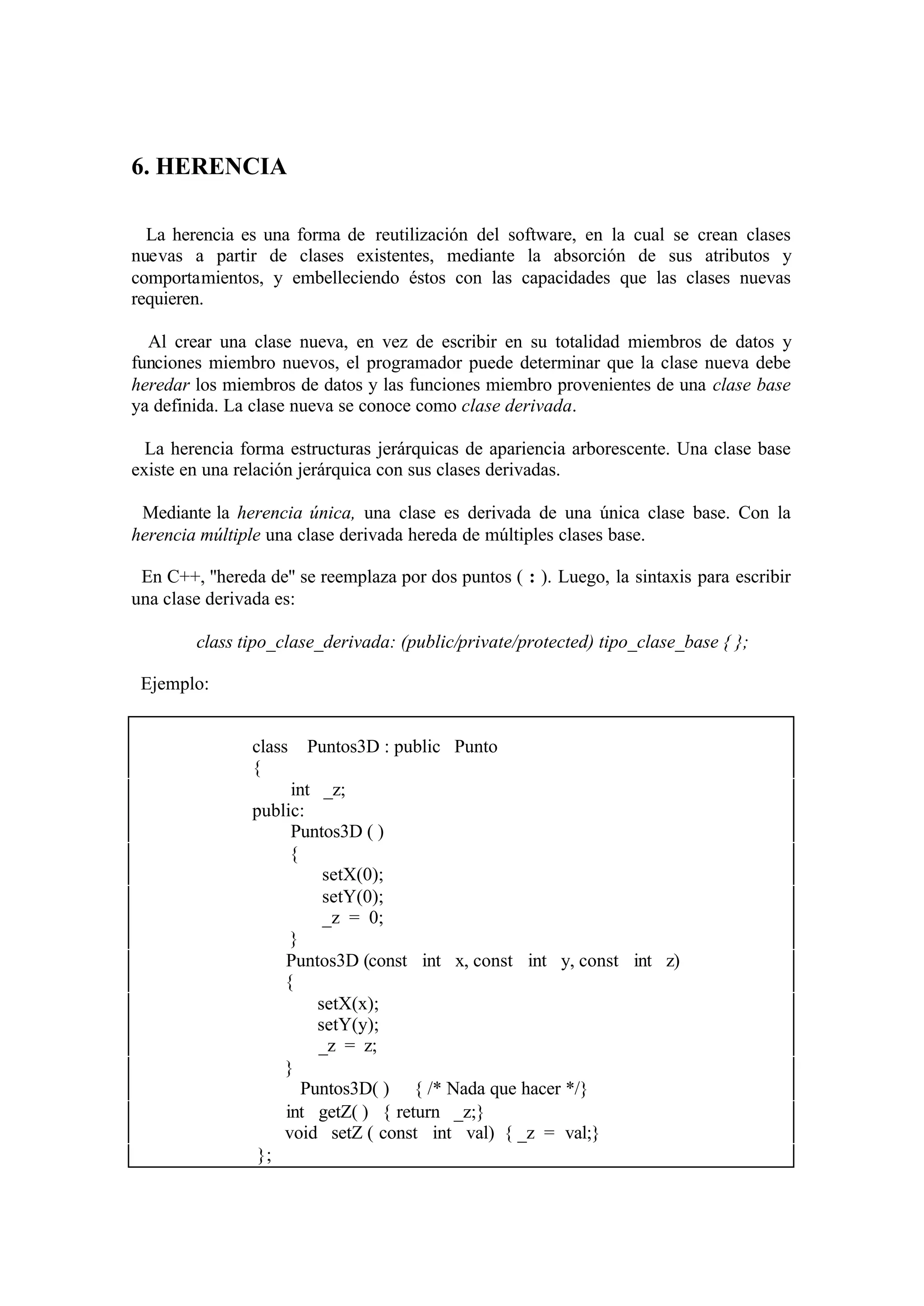 6. HERENCIA
La herencia es una forma de reutilización del software, en la cual se crean clases
nuevas a partir de clases existentes, mediante la absorción de sus atributos y
comportamientos, y embelleciendo éstos con las capacidades que las clases nuevas
requieren.
Al crear una clase nueva, en vez de escribir en su totalidad miembros de datos y
funciones miembro nuevos, el programador puede determinar que la clase nueva debe
heredar los miembros de datos y las funciones miembro provenientes de una clase base
ya definida. La clase nueva se conoce como clase derivada.
La herencia forma estructuras jerárquicas de apariencia arborescente. Una clase base
existe en una relación jerárquica con sus clases derivadas.
Mediante la herencia única, una clase es derivada de una única clase base. Con la
herencia múltiple una clase derivada hereda de múltiples clases base.
En C++, ''hereda de'' se reemplaza por dos puntos ( : ). Luego, la sintaxis para escribir
una clase derivada es:
class tipo_clase_derivada: (public/private/protected) tipo_clase_base { };
Ejemplo:
class
{

Puntos3D : public Punto

int _z;
public:
Puntos3D ( )
{
setX(0);
setY(0);
_z = 0;
}
Puntos3D (const int x, const int y, const int z)
{
setX(x);
setY(y);
_z = z;
}
∼ Puntos3D( ) { /* Nada que hacer */}
int getZ( ) { return _z;}
void setZ ( const int val) { _z = val;}
};

 