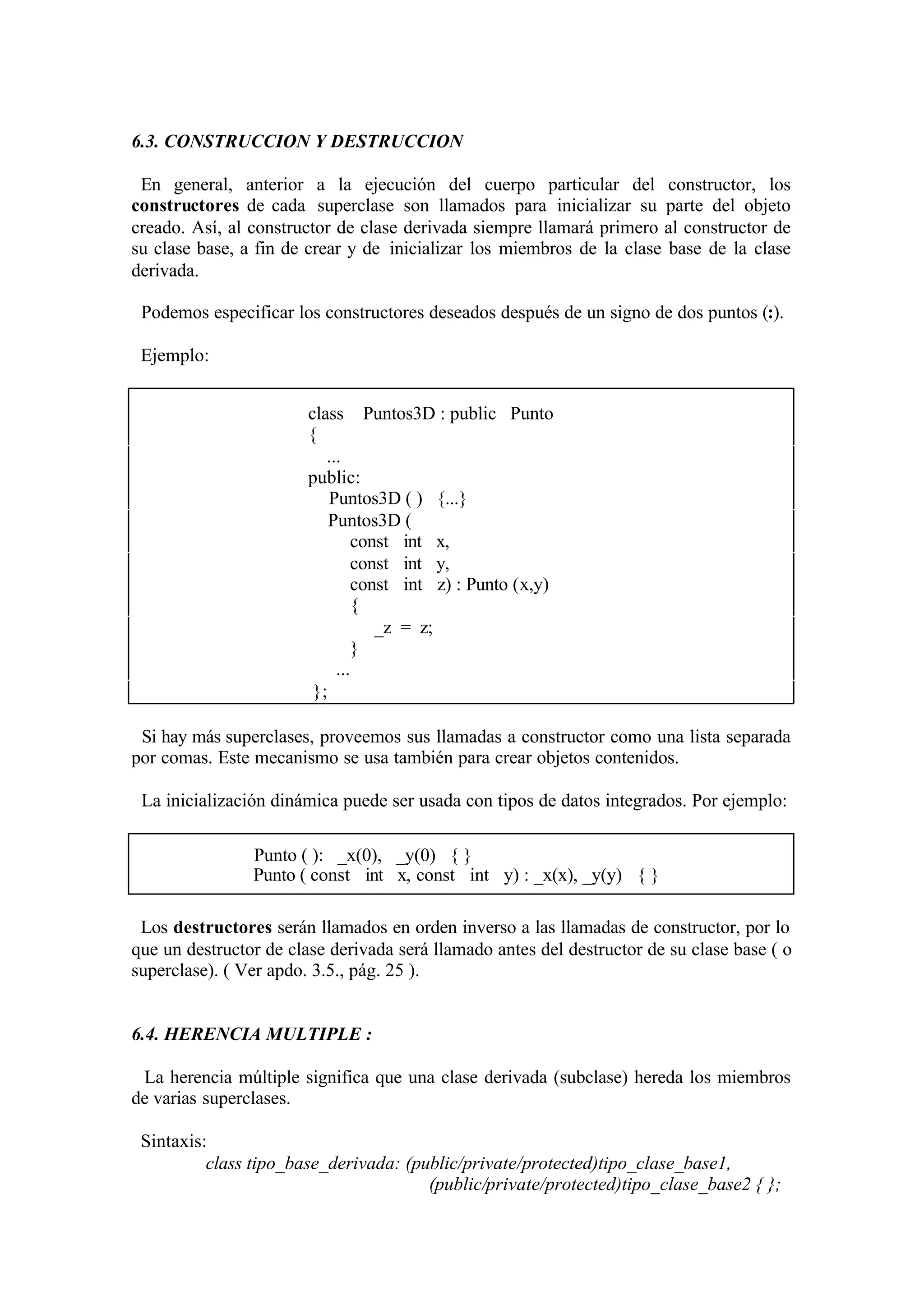 6.3. CONSTRUCCION Y DESTRUCCION
En general, anterior a la ejecución del cuerpo particular del constructor, los
constructores de cada superclase son llamados para inicializar su parte del objeto
creado. Así, al constructor de clase derivada siempre llamará primero al constructor de
su clase base, a fin de crear y de inicializar los miembros de la clase base de la clase
derivada.
Podemos especificar los constructores deseados después de un signo de dos puntos (:).
Ejemplo:
class Puntos3D : public Punto
{
...
public:
Puntos3D ( ) {...}
Puntos3D (
const int x,
const int y,
const int z) : Punto (x,y)
{
_z = z;
}
...
};
Si hay más superclases, proveemos sus llamadas a constructor como una lista separada
por comas. Este mecanismo se usa también para crear objetos contenidos.
La inicialización dinámica puede ser usada con tipos de datos integrados. Por ejemplo:
Punto ( ): _x(0), _y(0) { }
Punto ( const int x, const int y) : _x(x), _y(y) { }
Los destructores serán llamados en orden inverso a las llamadas de constructor, por lo
que un destructor de clase derivada será llamado antes del destructor de su clase base ( o
superclase). ( Ver apdo. 3.5., pág. 25 ).

6.4. HERENCIA MULTIPLE :
La herencia múltiple significa que una clase derivada (subclase) hereda los miembros
de varias superclases.
Sintaxis:
class tipo_base_derivada: (public/private/protected)tipo_clase_base1,
(public/private/protected)tipo_clase_base2 { };

 