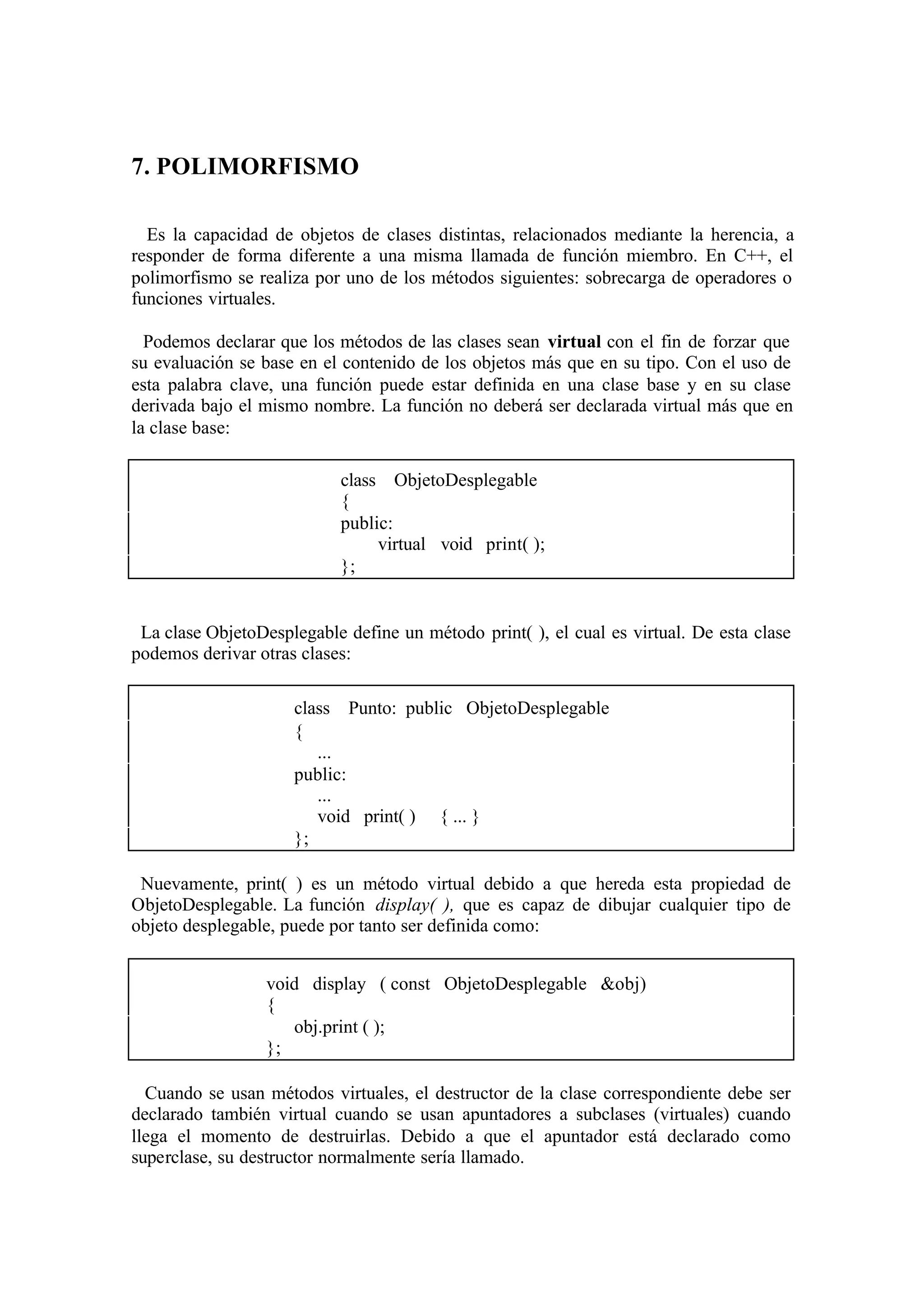 7. POLIMORFISMO
Es la capacidad de objetos de clases distintas, relacionados mediante la herencia, a
responder de forma diferente a una misma llamada de función miembro. En C++, el
polimorfismo se realiza por uno de los métodos siguientes: sobrecarga de operadores o
funciones virtuales.
Podemos declarar que los métodos de las clases sean virtual con el fin de forzar que
su evaluación se base en el contenido de los objetos más que en su tipo. Con el uso de
esta palabra clave, una función puede estar definida en una clase base y en su clase
derivada bajo el mismo nombre. La función no deberá ser declarada virtual más que en
la clase base:
class ObjetoDesplegable
{
public:
virtual void print( );
};

La clase ObjetoDesplegable define un método print( ), el cual es virtual. De esta clase
podemos derivar otras clases:
class Punto: public ObjetoDesplegable
{
...
public:
...
void print( ) { ... }
};
Nuevamente, print( ) es un método virtual debido a que hereda esta propiedad de
ObjetoDesplegable. La función display( ), que es capaz de dibujar cualquier tipo de
objeto desplegable, puede por tanto ser definida como:
void display ( const ObjetoDesplegable &obj)
{
obj.print ( );
};
Cuando se usan métodos virtuales, el destructor de la clase correspondiente debe ser
declarado también virtual cuando se usan apuntadores a subclases (virtuales) cuando
llega el momento de destruirlas. Debido a que el apuntador está declarado como
superclase, su destructor normalmente sería llamado.

 