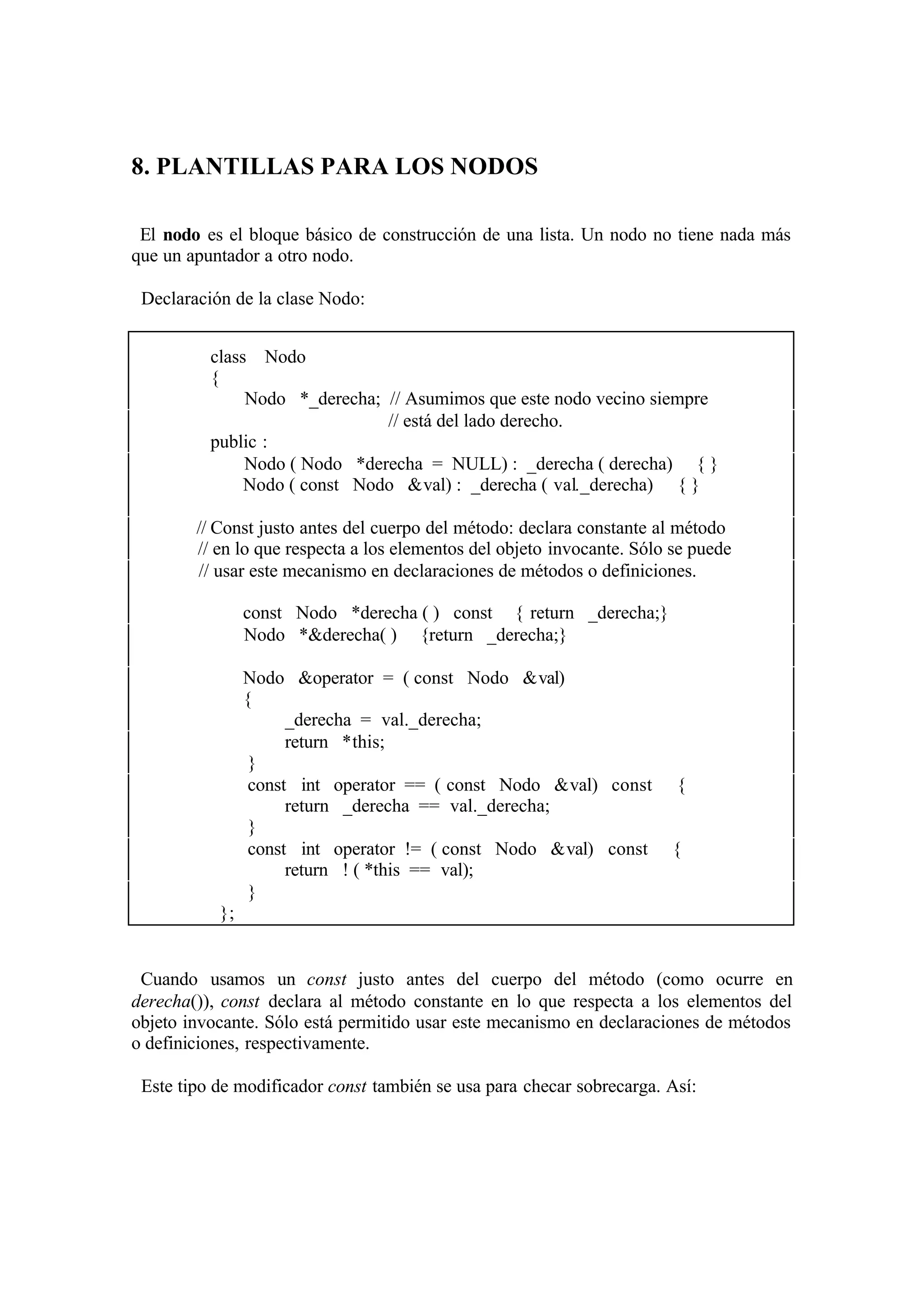 8. PLANTILLAS PARA LOS NODOS
El nodo es el bloque básico de construcción de una lista. Un nodo no tiene nada más
que un apuntador a otro nodo.
Declaración de la clase Nodo:
class Nodo
{
Nodo *_derecha; // Asumimos que este nodo vecino siempre
// está del lado derecho.
public :
Nodo ( Nodo *derecha = NULL) : _derecha ( derecha) { }
Nodo ( const Nodo &val) : _derecha ( val._derecha) { }
// Const justo antes del cuerpo del método: declara constante al método
// en lo que respecta a los elementos del objeto invocante. Sólo se puede
// usar este mecanismo en declaraciones de métodos o definiciones.
const Nodo *derecha ( ) const { return _derecha;}
Nodo *&derecha( ) {return _derecha;}
Nodo &operator = ( const Nodo &val)
{
_derecha = val._derecha;
return *this;
}
const int operator == ( const Nodo &val) const
return _derecha == val._derecha;
}
const int operator != ( const Nodo &val) const
return ! ( *this == val);
}

{

{

};

Cuando usamos un const justo antes del cuerpo del método (como ocurre en
derecha()), const declara al método constante en lo que respecta a los elementos del
objeto invocante. Sólo está permitido usar este mecanismo en declaraciones de métodos
o definiciones, respectivamente.
Este tipo de modificador const también se usa para checar sobrecarga. Así:

 