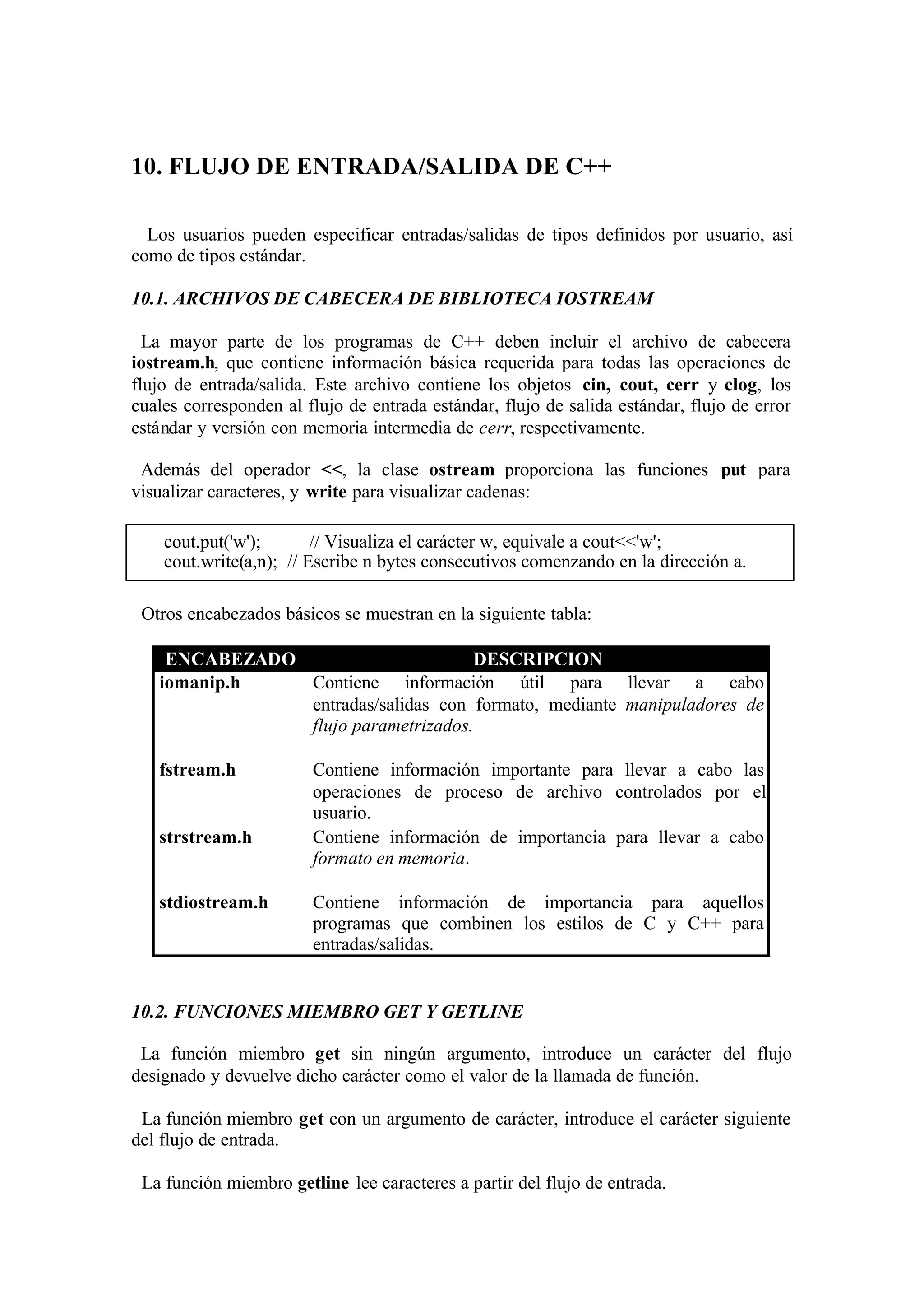 10. FLUJO DE ENTRADA/SALIDA DE C++
Los usuarios pueden especificar entradas/salidas de tipos definidos por usuario, así
como de tipos estándar.
10.1. ARCHIVOS DE CABECERA DE BIBLIOTECA IOSTREAM
La mayor parte de los programas de C++ deben incluir el archivo de cabecera
iostream.h, que contiene información básica requerida para todas las operaciones de
flujo de entrada/salida. Este archivo contiene los objetos cin, cout, cerr y clog, los
cuales corresponden al flujo de entrada estándar, flujo de salida estándar, flujo de error
estándar y versión con memoria intermedia de cerr, respectivamente.
Además del operador <<, la clase ostream proporciona las funciones put para
visualizar caracteres, y write para visualizar cadenas:
cout.put('w');
// Visualiza el carácter w, equivale a cout<<'w';
cout.write(a,n); // Escribe n bytes consecutivos comenzando en la dirección a.
Otros encabezados básicos se muestran en la siguiente tabla:
ENCABEZADO
DESCRIPCION
iomanip.h
Contiene información útil para llevar a cabo
entradas/salidas con formato, mediante manipuladores de
flujo parametrizados.
fstream.h

strstream.h

stdiostream.h

Contiene información importante para llevar a cabo las
operaciones de proceso de archivo controlados por el
usuario.
Contiene información de importancia para llevar a cabo
formato en memoria.
Contiene información de importancia para aquellos
programas que combinen los estilos de C y C++ para
entradas/salidas.

10.2. FUNCIONES MIEMBRO GET Y GETLINE
La función miembro get sin ningún argumento, introduce un carácter del flujo
designado y devuelve dicho carácter como el valor de la llamada de función.
La función miembro get con un argumento de carácter, introduce el carácter siguiente
del flujo de entrada.
La función miembro getline lee caracteres a partir del flujo de entrada.

 