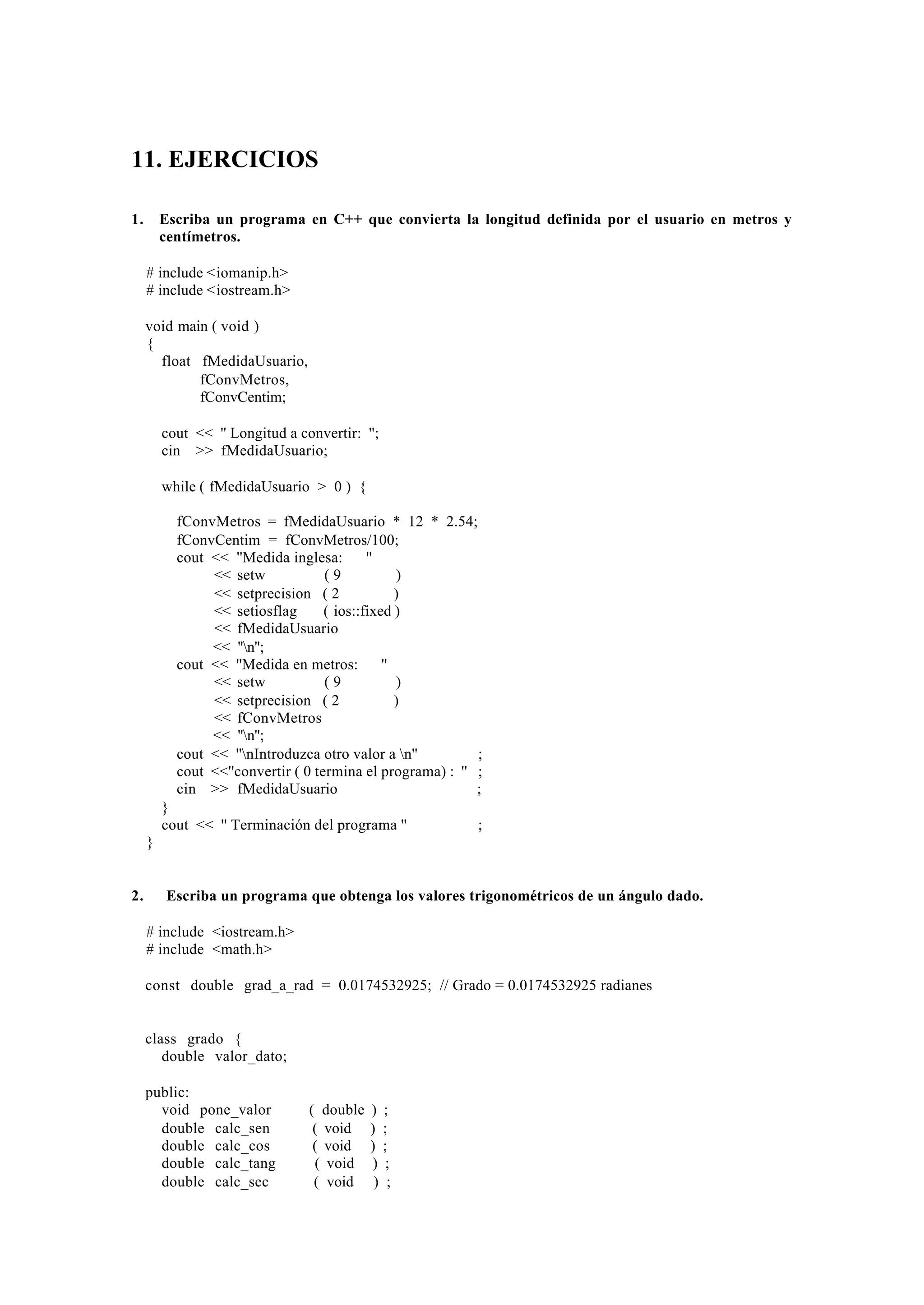 11. EJERCICIOS
1.

Escriba un programa en C++ que convierta la longitud definida por el usuario en metros y
centímetros.
# include <iomanip.h>
# include <iostream.h>
void main ( void )
{
float fMedidaUsuario,
fConvMetros,
fConvCentim;
cout << '' Longitud a convertir: '';
cin >> fMedidaUsuario;
while ( fMedidaUsuario > 0 ) {
fConvMetros = fMedidaUsuario * 12 * 2.54;
fConvCentim = fConvMetros/100;
cout << ''Medida inglesa:
''
<< setw
(9
)
<< setprecision ( 2
)
<< setiosflag
( ios::fixed )
<< fMedidaUsuario
<< ''n'';
cout << ''Medida en metros:
''
<< setw
(9
)
<< setprecision ( 2
)
<< fConvMetros
<< ''n'';
cout << ''nIntroduzca otro valor a n''
;
cout <<''convertir ( 0 termina el programa) : '' ;
cin >> fMedidaUsuario
;
}
cout << '' Terminación del programa ''

;

}

2.

Escriba un programa que obtenga los valores trigonométricos de un ángulo dado.
# include <iostream.h>
# include <math.h>
const double grad_a_rad = 0.0174532925; // Grado = 0.0174532925 radianes

class grado {
double valor_dato;
public:
void pone_valor
double calc_sen
double calc_cos
double calc_tang
double calc_sec

( double
( void
( void
( void
( void

) ;
) ;
) ;
) ;
) ;

 