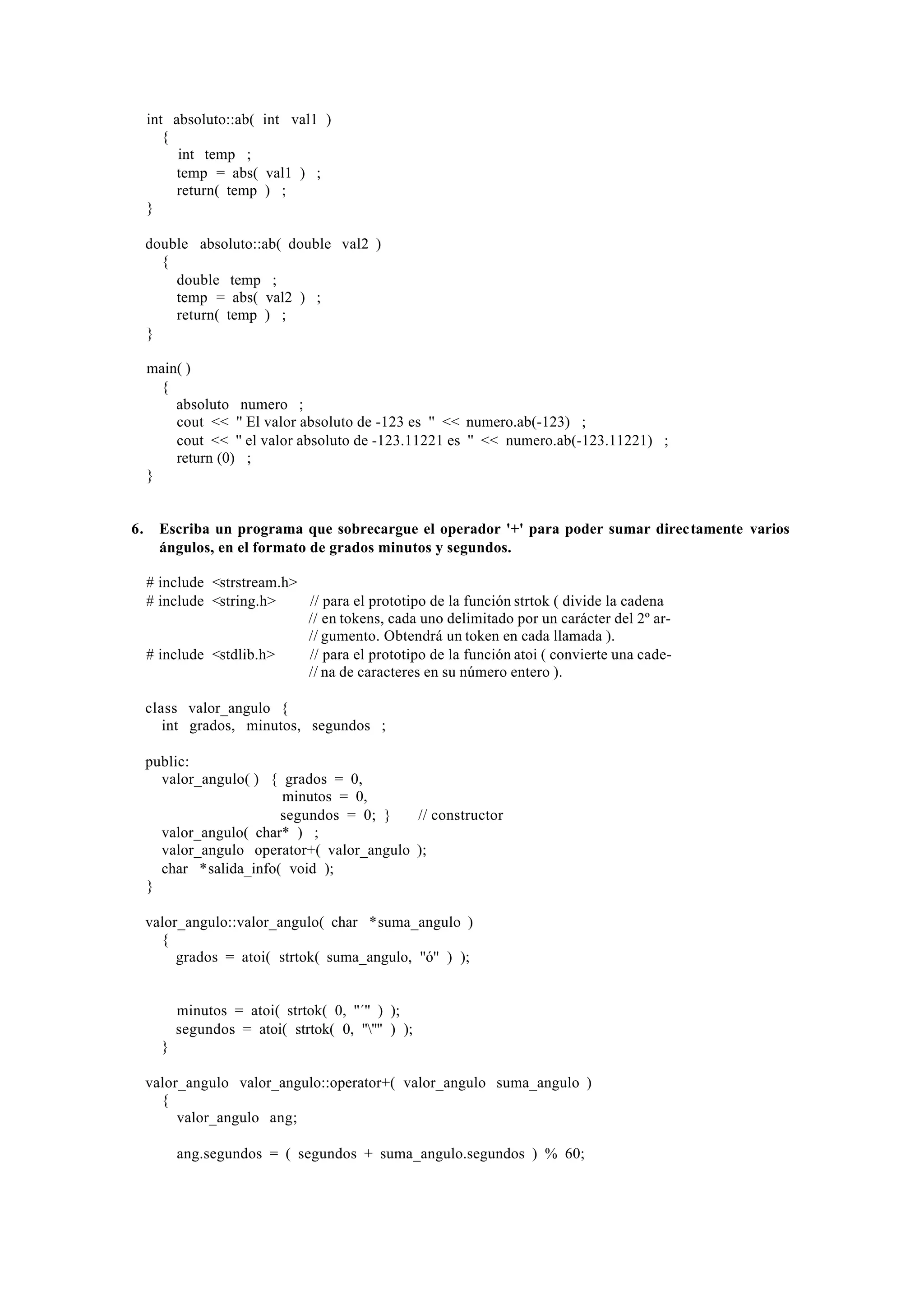 int absoluto::ab( int val1 )
{
int temp ;
temp = abs( val1 ) ;
return( temp ) ;
}
double absoluto::ab( double val2 )
{
double temp ;
temp = abs( val2 ) ;
return( temp ) ;
}
main( )
{
absoluto numero ;
cout << '' El valor absoluto de -123 es '' << numero.ab(-123) ;
cout << '' el valor absoluto de -123.11221 es '' << numero.ab(-123.11221) ;
return (0) ;
}

6.

Escriba un programa que sobrecargue el operador '+' para poder sumar directamente varios
ángulos, en el formato de grados minutos y segundos.
# include <strstream.h>
# include <string.h>
// para el prototipo de la función strtok ( divide la cadena
// en tokens, cada uno delimitado por un carácter del 2º ar// gumento. Obtendrá un token en cada llamada ).
# include <stdlib.h>
// para el prototipo de la función atoi ( convierte una cade// na de caracteres en su número entero ).
class valor_angulo {
int grados, minutos, segundos ;
public:
valor_angulo( ) { grados = 0,
minutos = 0,
segundos = 0; }
// constructor
valor_angulo( char* ) ;
valor_angulo operator+( valor_angulo );
char *salida_info( void );
}
valor_angulo::valor_angulo( char *suma_angulo )
{
grados = atoi( strtok( suma_angulo, ''ó'' ) );

minutos = atoi( strtok( 0, ''´'' ) );
segundos = atoi( strtok( 0, '''''' ) );
}
valor_angulo valor_angulo::operator+( valor_angulo suma_angulo )
{
valor_angulo ang;
ang.segundos = ( segundos + suma_angulo.segundos ) % 60;

 