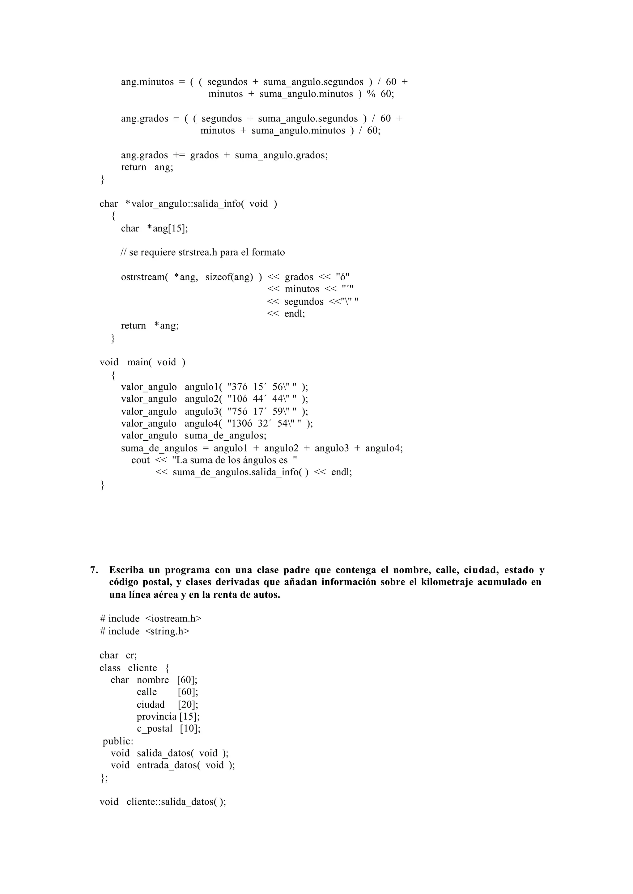 ang.minutos = ( ( segundos + suma_angulo.segundos ) / 60 +
minutos + suma_angulo.minutos ) % 60;
ang.grados = ( ( segundos + suma_angulo.segundos ) / 60 +
minutos + suma_angulo.minutos ) / 60;
ang.grados += grados + suma_angulo.grados;
return ang;
}
char *valor_angulo::salida_info( void )
{
char *ang[15];
// se requiere strstrea.h para el formato
ostrstream( *ang, sizeof(ang) ) <<
<<
<<
<<
return *ang;

grados << ''ó''
minutos << ''´''
segundos <<'''' ''
endl;

}
void main( void )
{
valor_angulo angulo1( ''37ó 15´ 56'' '' );
valor_angulo angulo2( ''10ó 44´ 44'' '' );
valor_angulo angulo3( ''75ó 17´ 59'' '' );
valor_angulo angulo4( ''130ó 32´ 54'' '' );
valor_angulo suma_de_angulos;
suma_de_angulos = angulo1 + angulo2 + angulo3 + angulo4;
cout << ''La suma de los ángulos es ''
<< suma_de_angulos.salida_info( ) << endl;
}

7.

Escriba un programa con una clase padre que contenga el nombre, calle, ciudad, estado y
código postal, y clases derivadas que añadan información sobre el kilometraje acumulado en
una línea aérea y en la renta de autos.
# include <iostream.h>
# include <string.h>
char cr;
class cliente {
char nombre [60];
calle
[60];
ciudad [20];
provincia [15];
c_postal [10];
public:
void salida_datos( void );
void entrada_datos( void );
};
void cliente::salida_datos( );

 