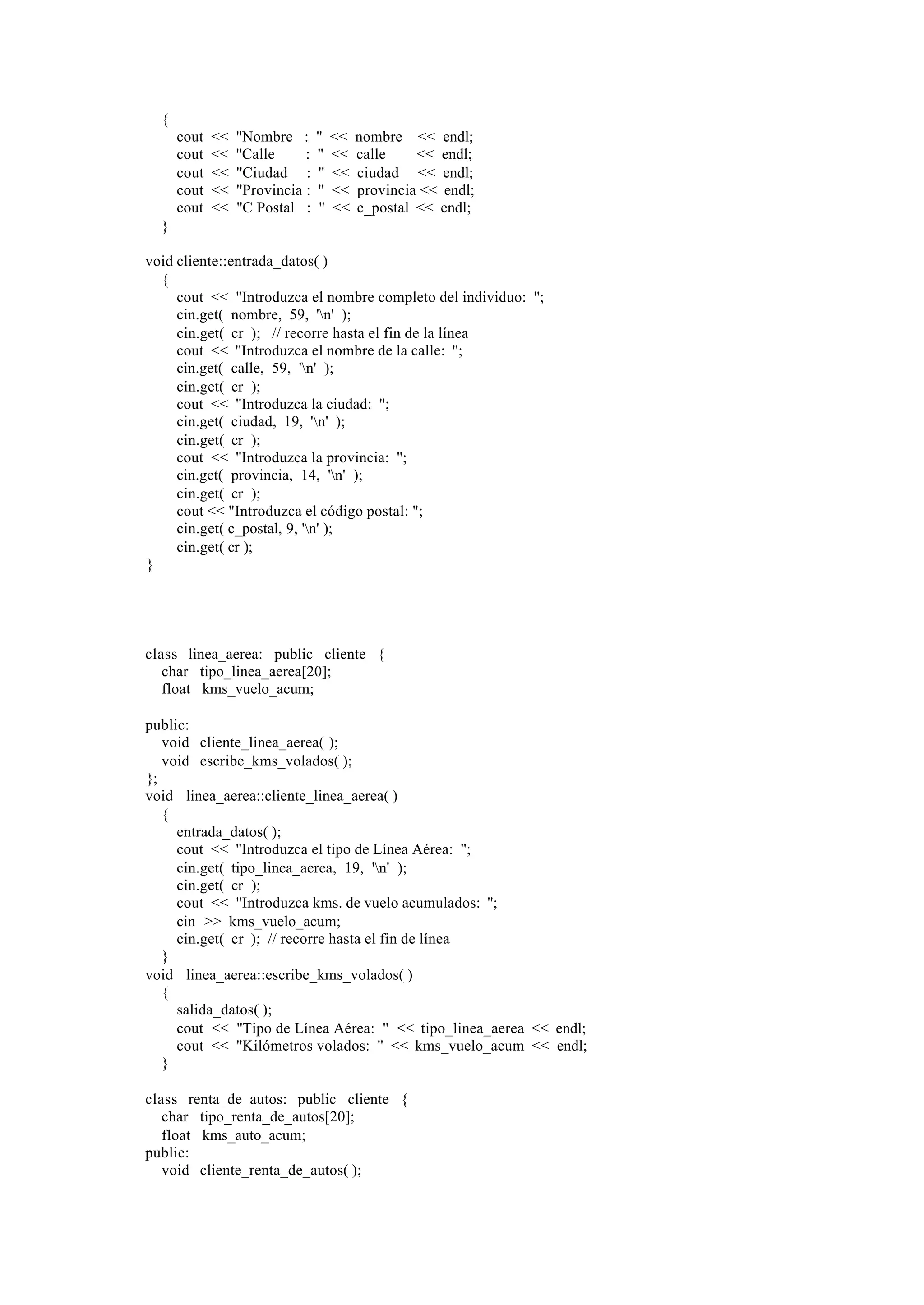 {
cout
cout
cout
cout
cout

<<
<<
<<
<<
<<

''Nombre :
''Calle
:
''Ciudad :
''Provincia :
''C Postal :

''
''
''
''
''

<<
<<
<<
<<
<<

nombre << endl;
calle
<< endl;
ciudad << endl;
provincia << endl;
c_postal << endl;

}
void cliente::entrada_datos( )
{
cout << ''Introduzca el nombre completo del individuo: '';
cin.get( nombre, 59, 'n' );
cin.get( cr ); // recorre hasta el fin de la línea
cout << ''Introduzca el nombre de la calle: '';
cin.get( calle, 59, 'n' );
cin.get( cr );
cout << ''Introduzca la ciudad: '';
cin.get( ciudad, 19, 'n' );
cin.get( cr );
cout << ''Introduzca la provincia: '';
cin.get( provincia, 14, 'n' );
cin.get( cr );
cout << "Introduzca el código postal: ";
cin.get( c_postal, 9, 'n' );
cin.get( cr );
}

class linea_aerea: public cliente {
char tipo_linea_aerea[20];
float kms_vuelo_acum;
public:
void cliente_linea_aerea( );
void escribe_kms_volados( );
};
void linea_aerea::cliente_linea_aerea( )
{
entrada_datos( );
cout << ''Introduzca el tipo de Línea Aérea: '';
cin.get( tipo_linea_aerea, 19, 'n' );
cin.get( cr );
cout << ''Introduzca kms. de vuelo acumulados: '';
cin >> kms_vuelo_acum;
cin.get( cr ); // recorre hasta el fin de línea
}
void linea_aerea::escribe_kms_volados( )
{
salida_datos( );
cout << ''Tipo de Línea Aérea: '' << tipo_linea_aerea << endl;
cout << ''Kilómetros volados: '' << kms_vuelo_acum << endl;
}
class renta_de_autos: public cliente {
char tipo_renta_de_autos[20];
float kms_auto_acum;
public:
void cliente_renta_de_autos( );

 