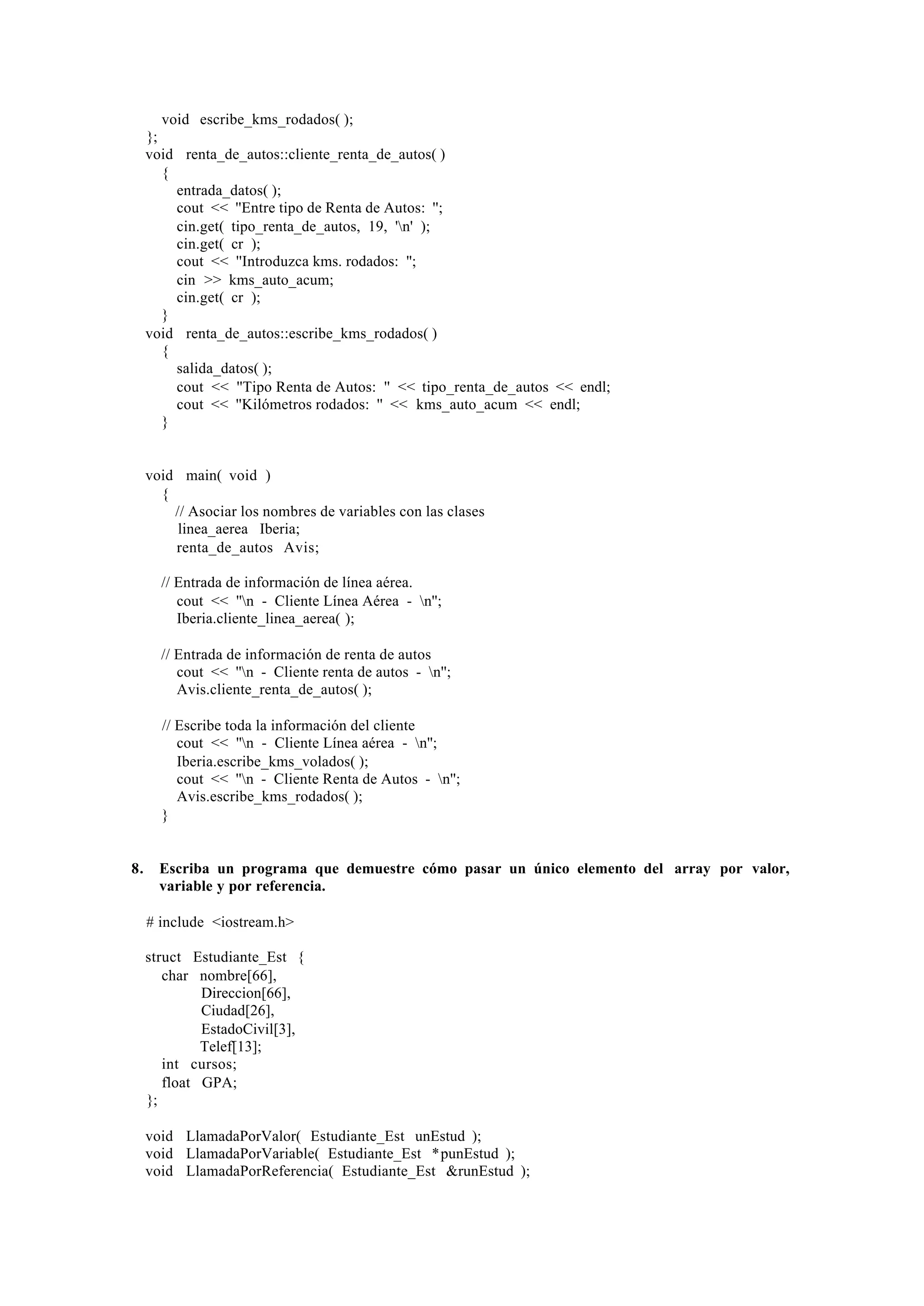 void escribe_kms_rodados( );
};
void renta_de_autos::cliente_renta_de_autos( )
{
entrada_datos( );
cout << ''Entre tipo de Renta de Autos: '';
cin.get( tipo_renta_de_autos, 19, 'n' );
cin.get( cr );
cout << ''Introduzca kms. rodados: '';
cin >> kms_auto_acum;
cin.get( cr );
}
void renta_de_autos::escribe_kms_rodados( )
{
salida_datos( );
cout << ''Tipo Renta de Autos: '' << tipo_renta_de_autos << endl;
cout << ''Kilómetros rodados: '' << kms_auto_acum << endl;
}

void main( void )
{
// Asociar los nombres de variables con las clases
linea_aerea Iberia;
renta_de_autos Avis;
// Entrada de información de línea aérea.
cout << ''n - Cliente Línea Aérea - n'';
Iberia.cliente_linea_aerea( );
// Entrada de información de renta de autos
cout << ''n - Cliente renta de autos - n'';
Avis.cliente_renta_de_autos( );
// Escribe toda la información del cliente
cout << ''n - Cliente Línea aérea - n'';
Iberia.escribe_kms_volados( );
cout << ''n - Cliente Renta de Autos - n'';
Avis.escribe_kms_rodados( );
}

8.

Escriba un programa que demuestre cómo pasar un único elemento del array por valor,
variable y por referencia.
# include <iostream.h>
struct Estudiante_Est {
char nombre[66],
Direccion[66],
Ciudad[26],
EstadoCivil[3],
Telef[13];
int cursos;
float GPA;
};
void LlamadaPorValor( Estudiante_Est unEstud );
void LlamadaPorVariable( Estudiante_Est *punEstud );
void LlamadaPorReferencia( Estudiante_Est &runEstud );

 