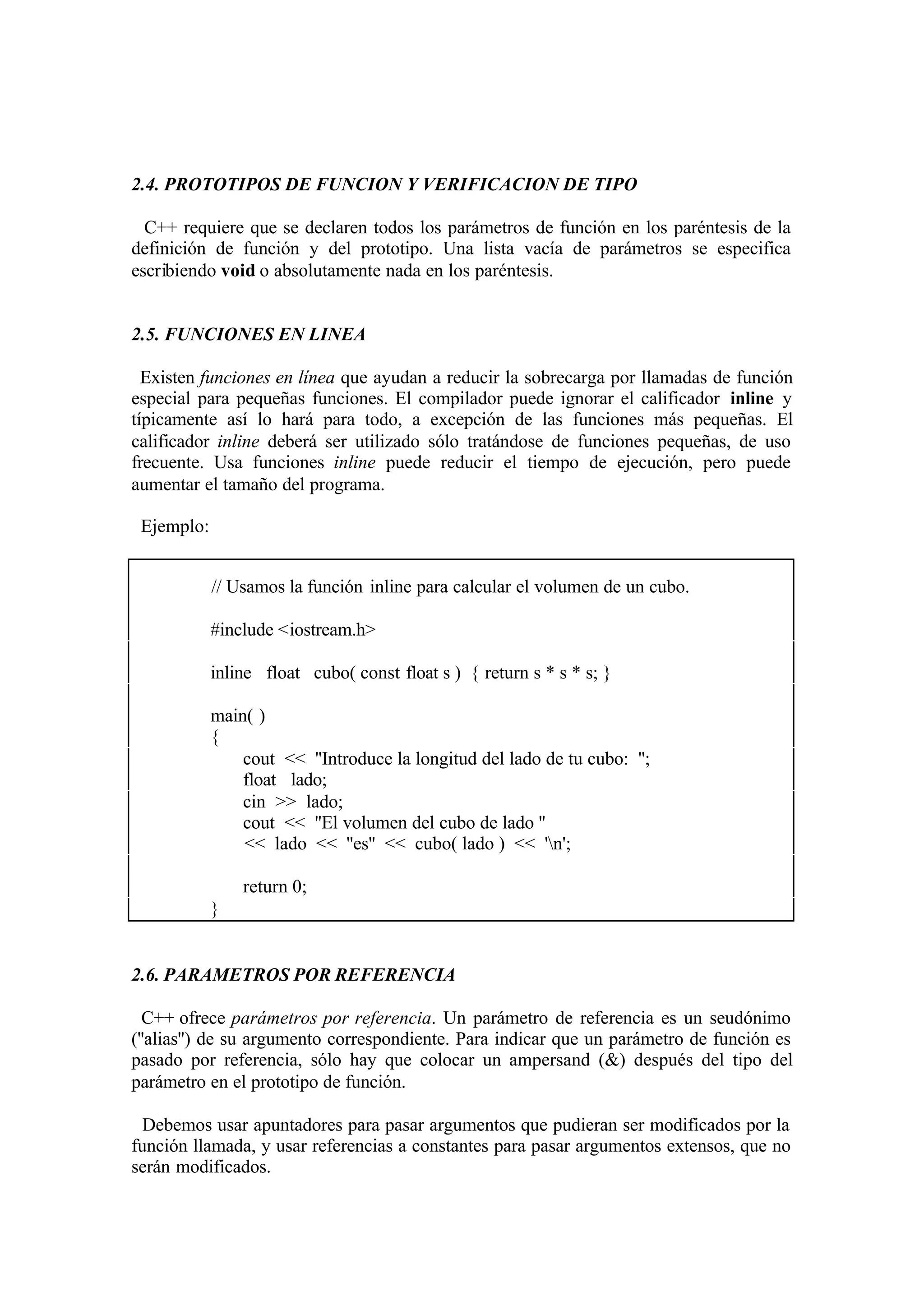 2.4. PROTOTIPOS DE FUNCION Y VERIFICACION DE TIPO
C++ requiere que se declaren todos los parámetros de función en los paréntesis de la
definición de función y del prototipo. Una lista vacía de parámetros se especifica
escribiendo void o absolutamente nada en los paréntesis.

2.5. FUNCIONES EN LINEA
Existen funciones en línea que ayudan a reducir la sobrecarga por llamadas de función
especial para pequeñas funciones. El compilador puede ignorar el calificador inline y
típicamente así lo hará para todo, a excepción de las funciones más pequeñas. El
calificador inline deberá ser utilizado sólo tratándose de funciones pequeñas, de uso
frecuente. Usa funciones inline puede reducir el tiempo de ejecución, pero puede
aumentar el tamaño del programa.
Ejemplo:
// Usamos la función inline para calcular el volumen de un cubo.
#include <iostream.h>
inline float cubo( const float s ) { return s * s * s; }
main( )
{
cout << ''Introduce la longitud del lado de tu cubo: '';
float lado;
cin >> lado;
cout << ''El volumen del cubo de lado ''
<< lado << ''es'' << cubo( lado ) << 'n';
return 0;
}

2.6. PARAMETROS POR REFERENCIA
C++ ofrece parámetros por referencia. Un parámetro de referencia es un seudónimo
(''alias'') de su argumento correspondiente. Para indicar que un parámetro de función es
pasado por referencia, sólo hay que colocar un ampersand (&) después del tipo del
parámetro en el prototipo de función.
Debemos usar apuntadores para pasar argumentos que pudieran ser modificados por la
función llamada, y usar referencias a constantes para pasar argumentos extensos, que no
serán modificados.

 