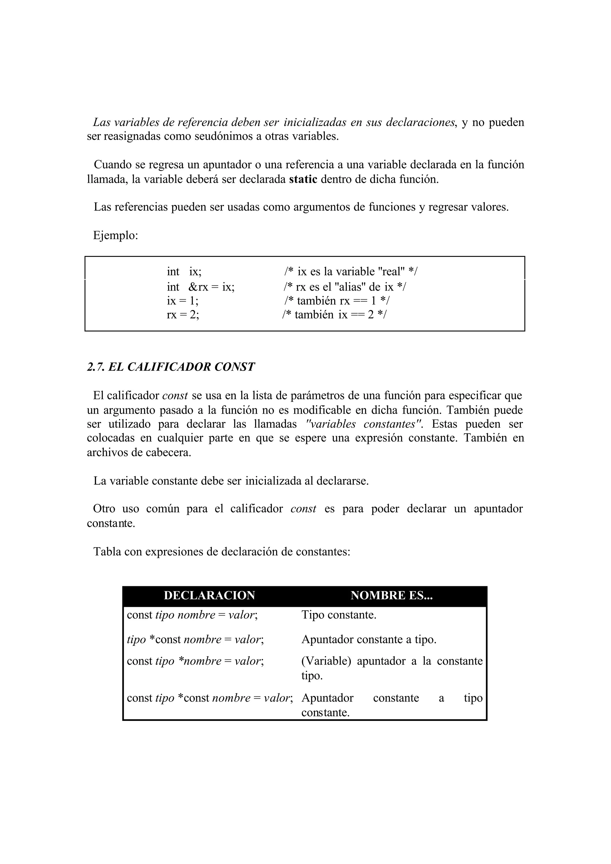 Las variables de referencia deben ser inicializadas en sus declaraciones, y no pueden
ser reasignadas como seudónimos a otras variables.
Cuando se regresa un apuntador o una referencia a una variable declarada en la función
llamada, la variable deberá ser declarada static dentro de dicha función.
Las referencias pueden ser usadas como argumentos de funciones y regresar valores.
Ejemplo:
int ix;
int &rx = ix;
ix = 1;
rx = 2;

/* ix es la variable ''real'' */
/* rx es el ''alias'' de ix */
/* también rx == 1 */
/* también ix == 2 */

2.7. EL CALIFICADOR CONST
El calificador const se usa en la lista de parámetros de una función para especificar que
un argumento pasado a la función no es modificable en dicha función. También puede
ser utilizado para declarar las llamadas ''variables constantes''. Estas pueden ser
colocadas en cualquier parte en que se espere una expresión constante. También en
archivos de cabecera.
La variable constante debe ser inicializada al declararse.
Otro uso común para el calificador const es para poder declarar un apuntador
constante.
Tabla con expresiones de declaración de constantes:

DECLARACION

NOMBRE ES...

const tipo nombre = valor;

Tipo constante.

tipo *const nombre = valor;

Apuntador constante a tipo.

const tipo *nombre = valor;

(Variable) apuntador a la constante
tipo.

const tipo *const nombre = valor; Apuntador
constante.

constante

a

tipo

 