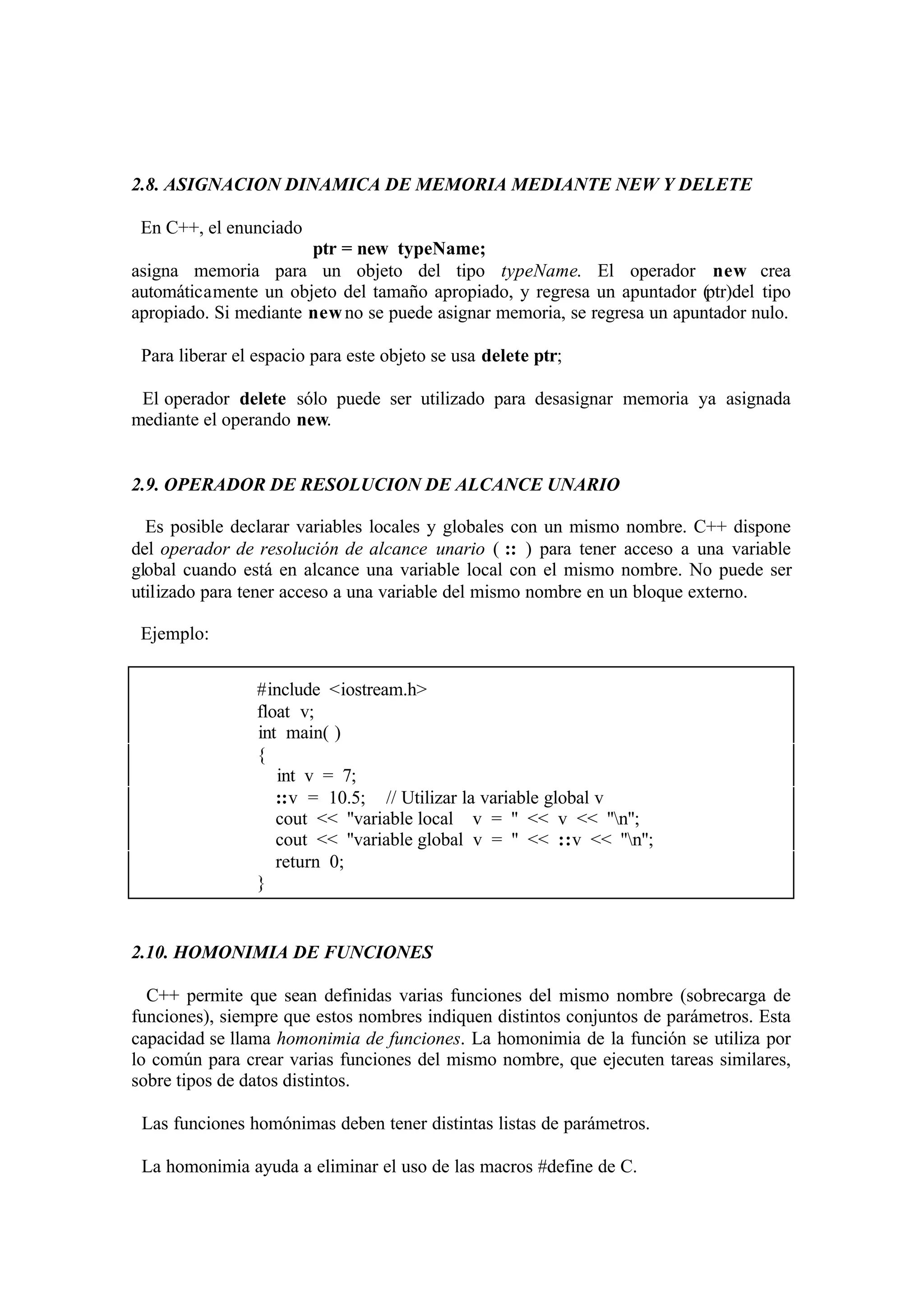 2.8. ASIGNACION DINAMICA DE MEMORIA MEDIANTE NEW Y DELETE
En C++, el enunciado
ptr = new typeName;
asigna memoria para un objeto del tipo typeName. El operador new crea
automáticamente un objeto del tamaño apropiado, y regresa un apuntador (ptr)del tipo
apropiado. Si mediante new no se puede asignar memoria, se regresa un apuntador nulo.
Para liberar el espacio para este objeto se usa delete ptr;
El operador delete sólo puede ser utilizado para desasignar memoria ya asignada
mediante el operando new.

2.9. OPERADOR DE RESOLUCION DE ALCANCE UNARIO
Es posible declarar variables locales y globales con un mismo nombre. C++ dispone
del operador de resolución de alcance unario ( :: ) para tener acceso a una variable
global cuando está en alcance una variable local con el mismo nombre. No puede ser
utilizado para tener acceso a una variable del mismo nombre en un bloque externo.
Ejemplo:
#include <iostream.h>
float v;
int main( )
{
int v = 7;
::v = 10.5; // Utilizar la variable global v
cout << ''variable local v = '' << v << ''n'';
cout << ''variable global v = '' << ::v << ''n'';
return 0;
}

2.10. HOMONIMIA DE FUNCIONES
C++ permite que sean definidas varias funciones del mismo nombre (sobrecarga de
funciones), siempre que estos nombres indiquen distintos conjuntos de parámetros. Esta
capacidad se llama homonimia de funciones. La homonimia de la función se utiliza por
lo común para crear varias funciones del mismo nombre, que ejecuten tareas similares,
sobre tipos de datos distintos.
Las funciones homónimas deben tener distintas listas de parámetros.
La homonimia ayuda a eliminar el uso de las macros #define de C.

 