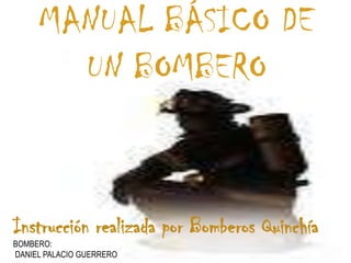 MANUAL BÁSICO DE
       UN BOMBERO


Instrucción realizada por Bomberos Quinchía
BOMBERO:
DANIEL PALACIO GUERRERO
 