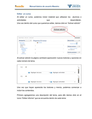 Manual básico de usuario Maestro



Editar un curso
Al editar un curso, podemos incluir material que utilizaran los     alumnos o
actividades                         que                          desarrollarán.
Una vez dentro del curso que queremos editar, damos click en “Activar edición”




Al activar edición la página cambiará aparecerán nuevos botones y opciones en
cada número de tema.




Una vez que hayan aparecido los botones y menús, podemos comenzar a
incluir los contenidos.

Primero agregaremos una descripción del tema, para ello damos click en el
icono “Editar informe” que se encuentra dentro de cada tema:
 