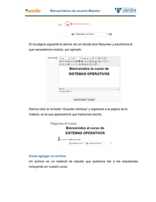 Manual básico de usuario Maestro




En la página siguiente le damos clic en donde dice Resumen y escribimos lo
que necesitemos mostrar, por ejemplo:




Damos click en el botón “Guardar cambios” y regresará a la página de la
materia, en la que aparecerá lo que habíamos escrito.




Como agregar un archivo
Un archivo es un material de estudio que podemos dar a los estudiantes
incluyendo en nuestro curso.
 