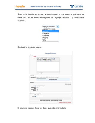 Manual básico de usuario Maestro



Para poder insertar un archivo a nuestro curso lo que tenemos que hacer es
darle clic   en el menú desplegable de “Agregar recurso…” y seleccionar
“Archivo”.




Se abrirá la siguiente página:




El siguiente paso es llenar los datos que pide el formulario.
 