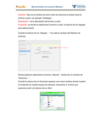 Manual básico de usuario Maestro



Nombre:* Que es el nombre de como verán los alumnos el enlace hacia el
archivo a subir, por ejemplo “Antología”.
Descripción:* es la descripción del archivo a subir.
Contenido: es donde se selecciona el archivo a subir, le damos clic en Agregar
para seleccionarlo.

Cuando le damos clic en “Agregar…” nos sale la ventana del Selector de
archivos.




Donde podemos seleccionar el archivo “Adjunto:” dando clic en el botón de
“Examinar…”.
Cuando le damos clic en Examinar aparece una nueva ventana donde muestra
el contenido de nuestro equipo de cómputo, buscamos el archivo que
queremos subir y le damos clic en Abrir.
 