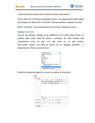 Manual básico de usuario Maestro



Y para terminar le damos clic en el botón de Subir este archivo.

Ya por ultimo en la ventana de Agregar archivo, nos desplazamos hasta debajo
de la página y le damos clic en el botón “Guardar cambios y regresar al curso”.

NOTA: “Cancelar” sirve para deshacer los cambios y regresar al curso.

Agregar una tarea
Una de las grandes ventajas de la plataforma es el poder dejar tareas, se
pueden dejar varios tipos de tareas o prácticas. En esta ocasión solo
mostraremos    como    se   deja   una   sola   tarea   en   un     solo   archivo.
Para poder insertar una tarea le damos clic en “Agregar actividad…” y
seleccionamos “Subir un solo archivo”.




Se abrirá la siguiente página en la que se muestra un formulario.
 