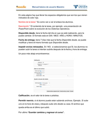 Manual básico de usuario Maestro



En esta página hay que llenar los espacios obligatorios que son los que vienen
indicados de color rojo.

Nombre de la tarea:* Es como van a ver el enlace los alumnos.

Descripción:* El contenido de la tarea, por ejemplo: una presentación de
PowerPoint sobre la evolución de los Sistemas Operativos.

Disponible desde, tiene la fecha del día en que se está realizando, pero la
puede cambiar. El formato esta en DIA / MES / AÑO y HORA / MINUTOS.

Fecha de entrega, tiene 7 días más que la fecha Disponible desde, se puede
modificar y tiene el mismo formato que Disponible desde.

Impedir envíos retrasados, SI / NO; si seleccionamos que SI, los alumnos no
pueden subir la tarea si intentan subirla después de la fecha y hora de entrega.

Un poco más abajo encontraremos:




Calificación, es el valor de la tarea o práctica.

Permitir reenvío, si el alumno puede estar subiendo archivos. Ejemplo. Si sube
uno en la hora de clase y después sube otro desde su casa. El archivo que
queda arriba es el último que subió.

Por ultimo “Guardar cambios y regresar al curso”.
 