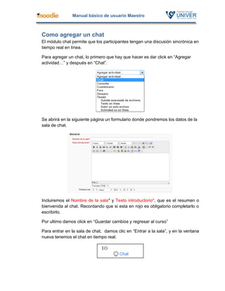 Manual básico de usuario Maestro



Como agregar un chat
El módulo chat permite que los participantes tengan una discusión sincrónica en
tiempo real en línea.

Para agregar un chat, lo primero que hay que hacer es dar click en “Agregar
actividad…” y después en “Chat”.




Se abrirá en la siguiente página un formulario donde pondremos los datos de la
sala de chat.




Incluiremos el Nombre de la sala* y Texto introductorio*, que es el resumen o
bienvenida al chat. Recordando que si esta en rojo es obligatorio completarlo o
escribirlo.

Por ultimo damos click en “Guardar cambios y regresar al curso”

Para entrar en la sala de chat, damos clic en “Entrar a la sala”, y en la ventana
nueva tenemos el chat en tiempo real.
 