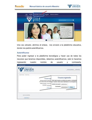 Manual básico de usuario Maestro




Una vez ubicado, abrimos el enlace, nos enviará a la plataforma educativa,
donde nos pedirá autentificarnos.

Autentificarse
Para poder ingresar a la plataforma tecnológica y hacer uso de todos los
recursos que tenemos disponibles, debemos autentificarnos, esto lo hacemos
ingresando       nuestro    nombre     de     usuario    y     contraseña.
 