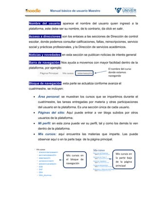 Manual básico de usuario Maestro



Nombre del usuario: aparece el nombre del usuario quien ingresó a la
plataforma, este debe ser su nombre, de lo contrario, da click en salir.

Acceso a direcciones: son los enlaces a las secciones de Dirección de control
escolar, donde podemos consultar calificaciones, faltas, reinscripciones, servicio
social y prácticas profesionales, y la Dirección de servicios académicos.

Noticias y novedades: en esta sección se publican noticias de interés general

Barra de navegación: Nos ayuda a movernos con mayor facilidad dentro de la
plataforma, por ejemplo:                                    El nombre del curso
                                                            donde estamos
                                                            navegando

Bloque de navegación: esta parte se actualiza conforme avanza el
cuatrimestre, se incluyen:

      Área personal: se muestran los cursos que se impartimos durante el
       cuatrimestre, las tareas entregadas por materia y otras participaciones
       del usuario en la plataforma. Es una sección única de cada usuario.
      Páginas del sitio: Aquí puede entrar a ver blogs subidos por otros
       usuarios de la plataforma.
      Mi perfil: en esta zona puede ver su perfil, tal y como los demás lo ven
       dentro de la plataforma.
      Mis cursos: aquí encuentra las materias que imparte. Las puede
       observar aquí o en la parte baja de la página principal.



                                                                  Mis cursos en
                             Mis cursos en
                                                                  la parte baja
                             el bloque de
                                                                  de la página
                             navegación
                                                                  principal
 