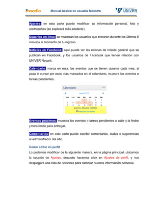 Manual básico de usuario Maestro



Ajustes: en esta parte puede modificar su información personal, foto y
contraseñas (se explicará más adelante).

Usuarios en línea: se muestran los usuarios que entraron durante los últimos 5
minutos al momento de tu ingreso.

Noticias en Facebook: aquí puede ver las noticias de interés general que se
publican en Facebook, y los usuarios de Facebook que tienen relación con
UNIVER Nayarit.

Calendario: marca en rosa, los eventos que se tienen durante cada mes, si
pasa el cursor por esos días marcados en el calendario, muestra los eventos o
tareas pendientes.




Eventos próximos: muestra los eventos o tareas pendientes a subir y la fecha
y hora límite para entregar.

Comentarios: en esta parte puede escribir comentarios, dudas o sugerencias
al administrador del sitio.

Como editar mi perfil
Lo podemos modificar de la siguiente manera, en la página principal, ubicamos
la sección de Ajustes, después hacemos click en Ajustes de perfil, y nos
desplegará una lista de opciones para cambiar nuestra información personal.
 