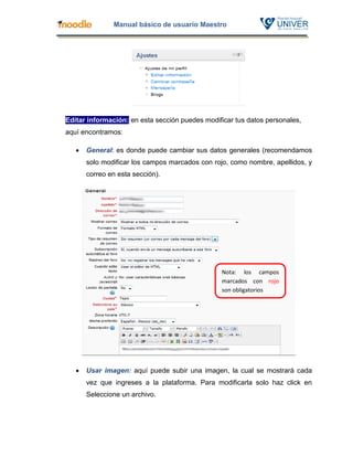 Manual básico de usuario Maestro




Editar información: en esta sección puedes modificar tus datos personales,
aquí encontramos:

      General: es donde puede cambiar sus datos generales (recomendamos
       solo modificar los campos marcados con rojo, como nombre, apellidos, y
       correo en esta sección).




                                                 Nota: los campos
                                                 marcados con rojo
                                                 son obligatorios




      Usar imagen: aquí puede subir una imagen, la cual se mostrará cada
       vez que ingreses a la plataforma. Para modificarla solo haz click en
       Seleccione un archivo.
 