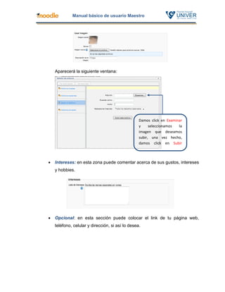 Manual básico de usuario Maestro




    Aparecerá la siguiente ventana:




                                                  Damos click en Examinar
                                                  y     seleccionamos  la
                                                  imagen que deseamos
                                                  subir, una vez hecho,
                                                  damos click en Subir
                                                  archivo


   Intereses: en esta zona puede comentar acerca de sus gustos, intereses
    y hobbies.




   Opcional: en esta sección puede colocar el link de tu página web,
    teléfono, celular y dirección, si así lo desea.
 