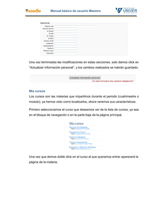 Manual básico de usuario Maestro




Una vez terminadas las modificaciones en estas secciones, solo damos click en
“Actualizar información personal”, y los cambios realizados se habrán guardado.




Mis cursos
Los cursos son las materias que impartimos durante el periodo (cuatrimestre o
modulo), ya hemos visto como localizarlos, ahora veremos sus características.

Primero seleccionamos el curso que deseamos ver de la lista de cursos, ya sea
en el bloque de navegación o en la parte baja de la página principal.




Una vez que demos doble click en el curso al que queramos entrar aparecerá la
página de la materia.
 