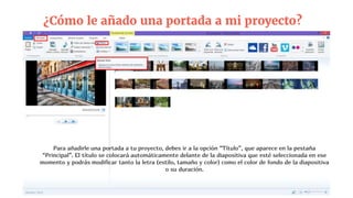 ¿Cómo le añado una portada a mi proyecto?
Para añadirle una portada a tu proyecto, debes ir a la opción “Título”, que aparece en la pestaña
“Principal”. El título se colocará automáticamente delante de la diapositiva que esté seleccionada en ese
momento y podrás modificar tanto la letra (estilo, tamaño y color) como el color de fondo de la diapositiva
o su duración.
 