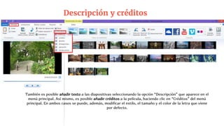 Descripción y créditos
También es posible añadir texto a las diapositivas seleccionando la opción “Descripción” que aparece en el
menú principal. Así mismo, es posible añadir créditos a la película, haciendo clic en “Créditos” del menú
principal. En ambos casos se puede, además, modificar el estilo, el tamaño y el color de la letra que viene
por defecto.
 