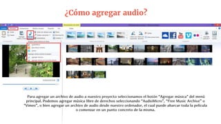 ¿Cómo agregar audio?
Para agregar un archivo de audio a nuestro proyecto seleccionamos el botón “Agregar música” del menú
principal. Podemos agregar música libre de derechos seleccionando “AudioMicro”, “Free Music Archive” o
“Vimeo”, o bien agregar un archivo de audio desde nuestro ordenador, el cual puede abarcar toda la película
o comenzar en un punto concreto de la misma.
 