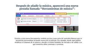 Después de añadir la música, aparecerá una nueva
pestaña llamada “Herramientas de música”:
Gracias a esta nueva herramienta, tendrás acceso a una serie de controles básicos que te
permitirán personalizar la banda sonora de tu película. Por ejemplo, desde aquí podrás
modificar el volumen de la música y decidir si tendrá fundidos de entrada o de salida o en
qué momento debe comenzar o terminar.
 