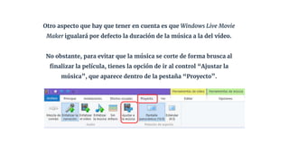 Otro aspecto que hay que tener en cuenta es que Windows Live Movie
Maker igualará por defecto la duración de la música a la del vídeo.
No obstante, para evitar que la música se corte de forma brusca al
finalizar la película, tienes la opción de ir al control “Ajustar la
música”, que aparece dentro de la pestaña “Proyecto”.
 