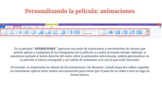 En la pestaña “ANIMACIONES” aparecen una serie de transiciones y movimientos de cámara que
podrás aplicar a cualquiera de los fotogramas de la película o a todos al mismo tiempo. Además, si
mantienes pulsado el botón derecho del ratón sobre la animación seleccionada, podrás previsualizar en
tu película el efecto conseguido y así sabrás de antemano si es eso lo que estás buscando.
Un consejo: es importante no abusar de las transiciones. No obstante, cuando haya dos vídeos seguidos
es conveniente aplicar entre ambos una animación para evitar que el paso de un vídeo a otro se haga de
forma brusca.
Personalizando la película: animaciones
 