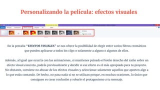 En la pestaña “EFECTOS VISUALES” se nos ofrece la posibilidad de elegir entre varios filtros cromáticos
que pueden aplicarse a todos los clips o solamente a alguno o algunos de ellos.
Además, al igual que ocurría con las animaciones, si mantienes pulsado el botón derecho del ratón sobre un
efecto visual concreto, podrás previsualizarlo y decidir si ese efecto es el más apropiado para tu proyecto.
No obstante, conviene no abusar de los efectos visuales y seleccionar solamente aquellos que aporten algo a
lo que estás contando. De hecho, no pasa nada si no se utilizan porque, en muchas ocasiones, lo único que
consiguen es crear confusión y robarle el protagonismo a tu mensaje.
Personalizando la película: efectos visuales
 
