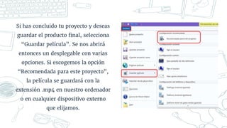 Si has concluido tu proyecto y deseas
guardar el producto final, selecciona
“Guardar película”. Se nos abrirá
entonces un desplegable con varias
opciones. Si escogemos la opción
“Recomendada para este proyecto”,
la película se guardará con la
extensión .mp4 en nuestro ordenador
o en cualquier dispositivo externo
que elijamos.
 