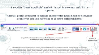 La opción “Guardar película” también la podrás encontrar en la barra
superior.
Además, podrás compartir tu película en diferentes Redes Sociales y servicios
de Internet con solo hacer clic en el botón correspondiente.
UN CONSEJO: Aunque consideremos que nuestra película está finalizada y la guardemos como tal, antes de hacerlo es conveniente
seleccionar también la opción “Guardar proyecto como” por si más adelante nos arrepentimos y queremos realizar alguna modificación. Y, en
este caso, es imprescindible también que no cambiemos la ubicación de los vídeos, audios y fotografías que hemos utilizado para nuestro
proyecto para que Windows Live Movie Maker los pueda localizar en el caso de que decidamos editar la película en otro momento.
Guardar el
producto final.
Compartir la película en determinadas Redes Sociales y servicios de Internet
(OneDrive, Facebook, Youtube, Vimeo y Flickr).
 