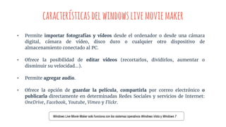 característicasdelwindowslivemoviemaker
• Permite importar fotografías y vídeos desde el ordenador o desde una cámara
digital, cámara de vídeo, disco duro o cualquier otro dispositivo de
almacenamiento conectado al PC.
• Ofrece la posibilidad de editar vídeos (recortarlos, dividirlos, aumentar o
disminuir su velocidad…).
• Permite agregar audio.
• Ofrece la opción de guardar la película, compartirla por correo electrónico o
publicarla directamente en determinadas Redes Sociales y servicios de Internet:
OneDrive, Facebook, Youtube, Vimeo y Flickr.
Windows Live Movie Maker solo funciona con los sistemas operativos Windows Vista y Windows 7
 