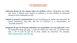 recomendaciones
Almacena dentro de una carpeta todos los archivos (vídeos, fotografías y/o audio)
que vayas a utilizar para realizar tu película y no los cambies de ubicación
mientras estés trabajando en ella.
Guarda el proyecto continuamente ya que el programa no realiza esta operación de
forma automática. Para ello, haz clic en “Archivo” y, a continuación, en
“Guardar proyecto”.
Asegúrate de que los formatos utilizados son compatibles con esta aplicación, tanto
las fotografías (png, gif, jpeg...), como los vídeos (avi, vmw, asf...) y audios (mp3,
wav…). En el caso de que no lo sean, utiliza un conversor. Por ejemplo,
http://www.online-convert.com/.
 