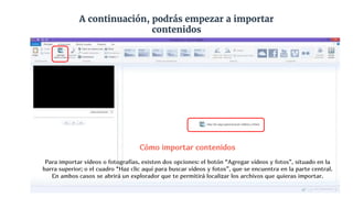 A continuación, podrás empezar a importar
contenidos
Cómo importar contenidos
Para importar vídeos o fotografías, existen dos opciones: el botón “Agregar vídeos y fotos”, situado en la
barra superior; o el cuadro “Haz clic aquí para buscar vídeos y fotos”, que se encuentra en la parte central.
En ambos casos se abrirá un explorador que te permitirá localizar los archivos que quieras importar.
 